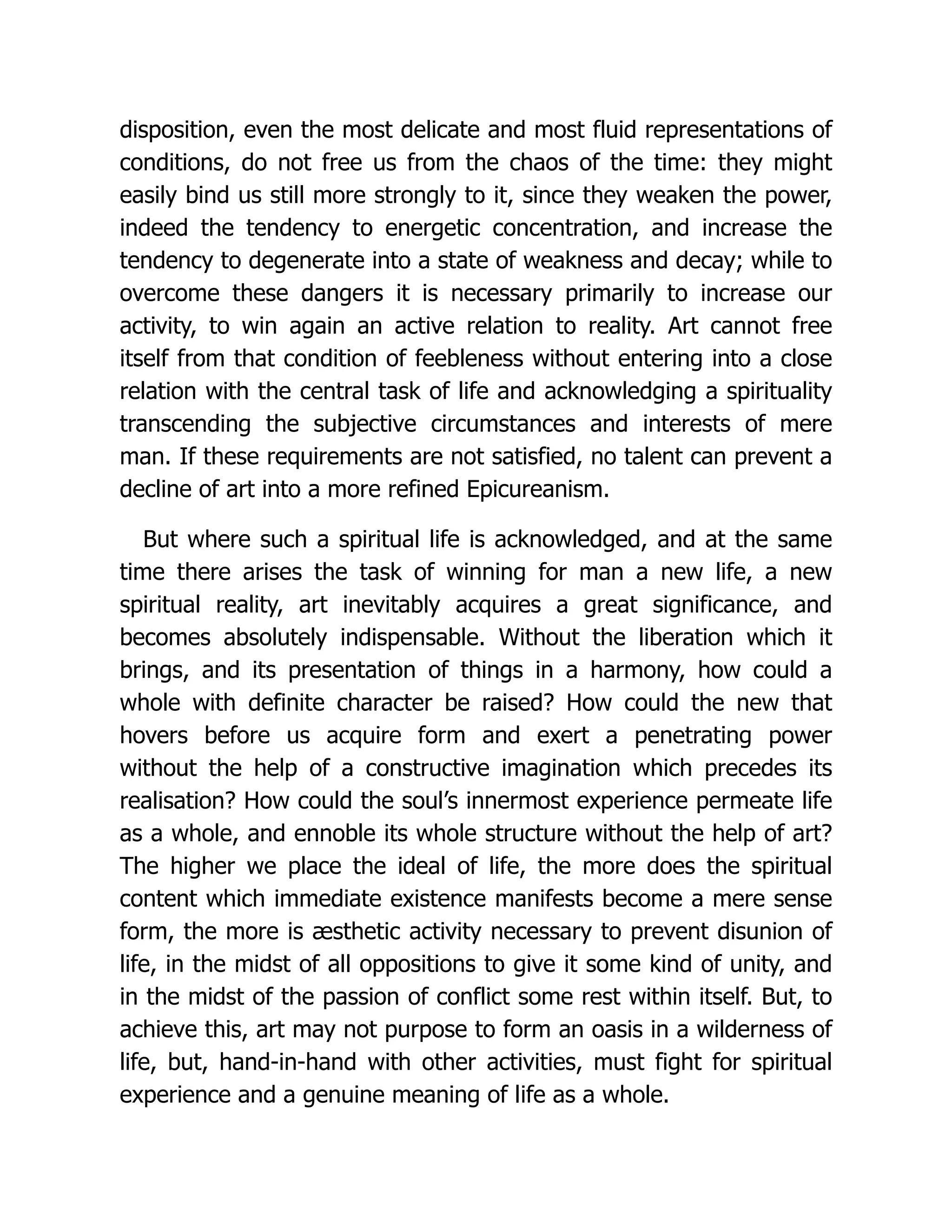disposition, even the most delicate and most fluid representations of
conditions, do not free us from the chaos of the time: they might
easily bind us still more strongly to it, since they weaken the power,
indeed the tendency to energetic concentration, and increase the
tendency to degenerate into a state of weakness and decay; while to
overcome these dangers it is necessary primarily to increase our
activity, to win again an active relation to reality. Art cannot free
itself from that condition of feebleness without entering into a close
relation with the central task of life and acknowledging a spirituality
transcending the subjective circumstances and interests of mere
man. If these requirements are not satisfied, no talent can prevent a
decline of art into a more refined Epicureanism.
But where such a spiritual life is acknowledged, and at the same
time there arises the task of winning for man a new life, a new
spiritual reality, art inevitably acquires a great significance, and
becomes absolutely indispensable. Without the liberation which it
brings, and its presentation of things in a harmony, how could a
whole with definite character be raised? How could the new that
hovers before us acquire form and exert a penetrating power
without the help of a constructive imagination which precedes its
realisation? How could the soul’s innermost experience permeate life
as a whole, and ennoble its whole structure without the help of art?
The higher we place the ideal of life, the more does the spiritual
content which immediate existence manifests become a mere sense
form, the more is æsthetic activity necessary to prevent disunion of
life, in the midst of all oppositions to give it some kind of unity, and
in the midst of the passion of conflict some rest within itself. But, to
achieve this, art may not purpose to form an oasis in a wilderness of
life, but, hand-in-hand with other activities, must fight for spiritual
experience and a genuine meaning of life as a whole.
 