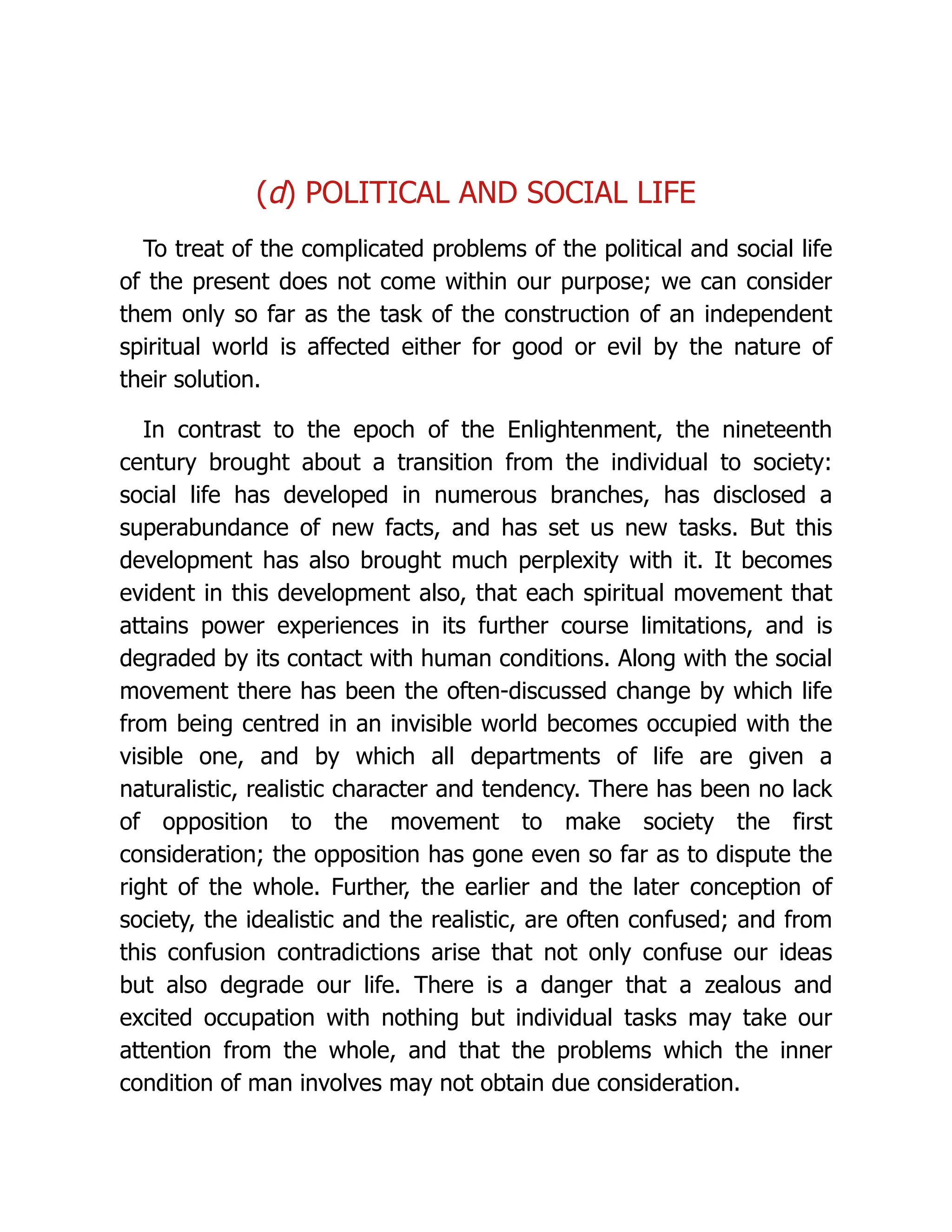 (d) POLITICAL AND SOCIAL LIFE
To treat of the complicated problems of the political and social life
of the present does not come within our purpose; we can consider
them only so far as the task of the construction of an independent
spiritual world is affected either for good or evil by the nature of
their solution.
In contrast to the epoch of the Enlightenment, the nineteenth
century brought about a transition from the individual to society:
social life has developed in numerous branches, has disclosed a
superabundance of new facts, and has set us new tasks. But this
development has also brought much perplexity with it. It becomes
evident in this development also, that each spiritual movement that
attains power experiences in its further course limitations, and is
degraded by its contact with human conditions. Along with the social
movement there has been the often-discussed change by which life
from being centred in an invisible world becomes occupied with the
visible one, and by which all departments of life are given a
naturalistic, realistic character and tendency. There has been no lack
of opposition to the movement to make society the first
consideration; the opposition has gone even so far as to dispute the
right of the whole. Further, the earlier and the later conception of
society, the idealistic and the realistic, are often confused; and from
this confusion contradictions arise that not only confuse our ideas
but also degrade our life. There is a danger that a zealous and
excited occupation with nothing but individual tasks may take our
attention from the whole, and that the problems which the inner
condition of man involves may not obtain due consideration.
 