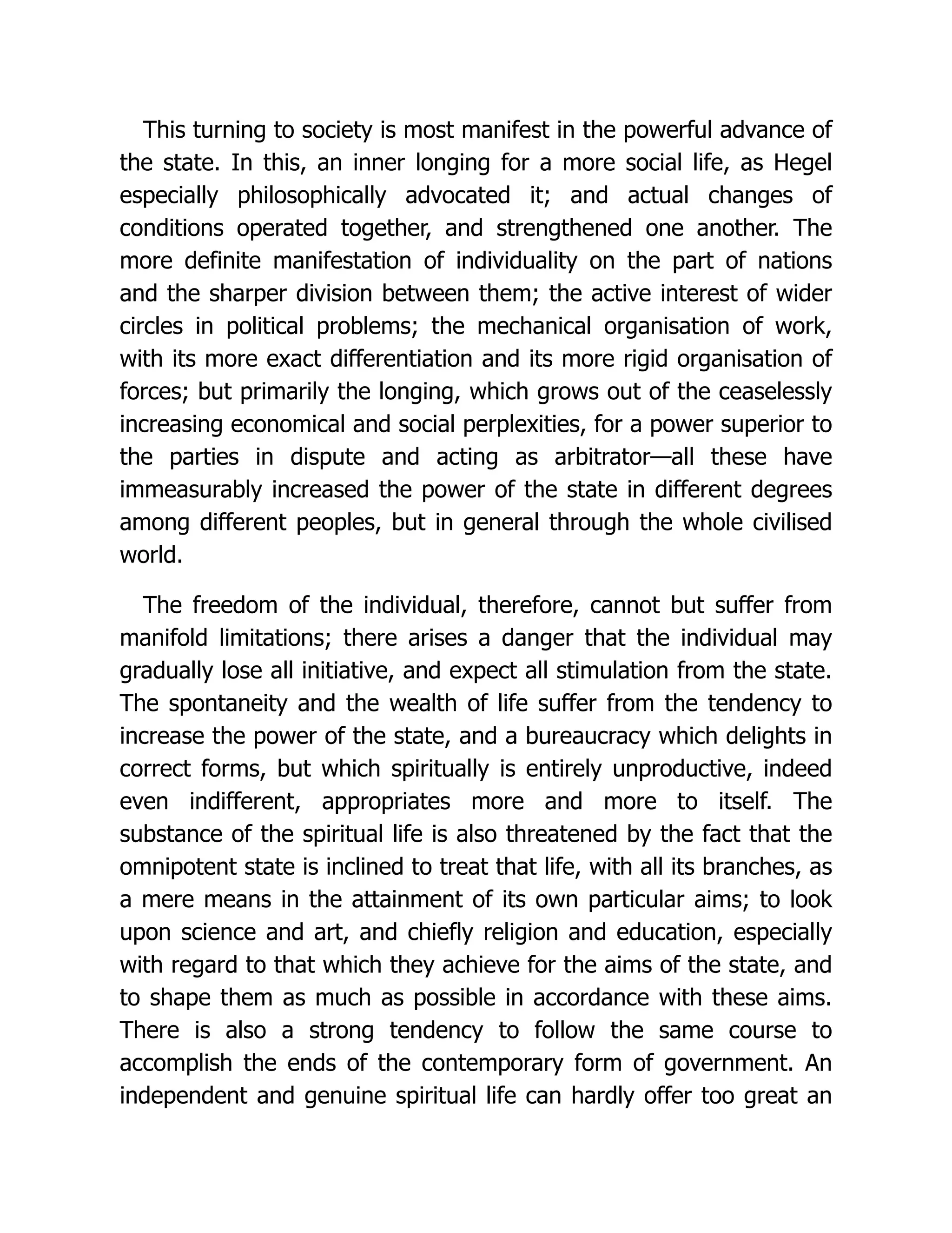 This turning to society is most manifest in the powerful advance of
the state. In this, an inner longing for a more social life, as Hegel
especially philosophically advocated it; and actual changes of
conditions operated together, and strengthened one another. The
more definite manifestation of individuality on the part of nations
and the sharper division between them; the active interest of wider
circles in political problems; the mechanical organisation of work,
with its more exact differentiation and its more rigid organisation of
forces; but primarily the longing, which grows out of the ceaselessly
increasing economical and social perplexities, for a power superior to
the parties in dispute and acting as arbitrator—all these have
immeasurably increased the power of the state in different degrees
among different peoples, but in general through the whole civilised
world.
The freedom of the individual, therefore, cannot but suffer from
manifold limitations; there arises a danger that the individual may
gradually lose all initiative, and expect all stimulation from the state.
The spontaneity and the wealth of life suffer from the tendency to
increase the power of the state, and a bureaucracy which delights in
correct forms, but which spiritually is entirely unproductive, indeed
even indifferent, appropriates more and more to itself. The
substance of the spiritual life is also threatened by the fact that the
omnipotent state is inclined to treat that life, with all its branches, as
a mere means in the attainment of its own particular aims; to look
upon science and art, and chiefly religion and education, especially
with regard to that which they achieve for the aims of the state, and
to shape them as much as possible in accordance with these aims.
There is also a strong tendency to follow the same course to
accomplish the ends of the contemporary form of government. An
independent and genuine spiritual life can hardly offer too great an
 