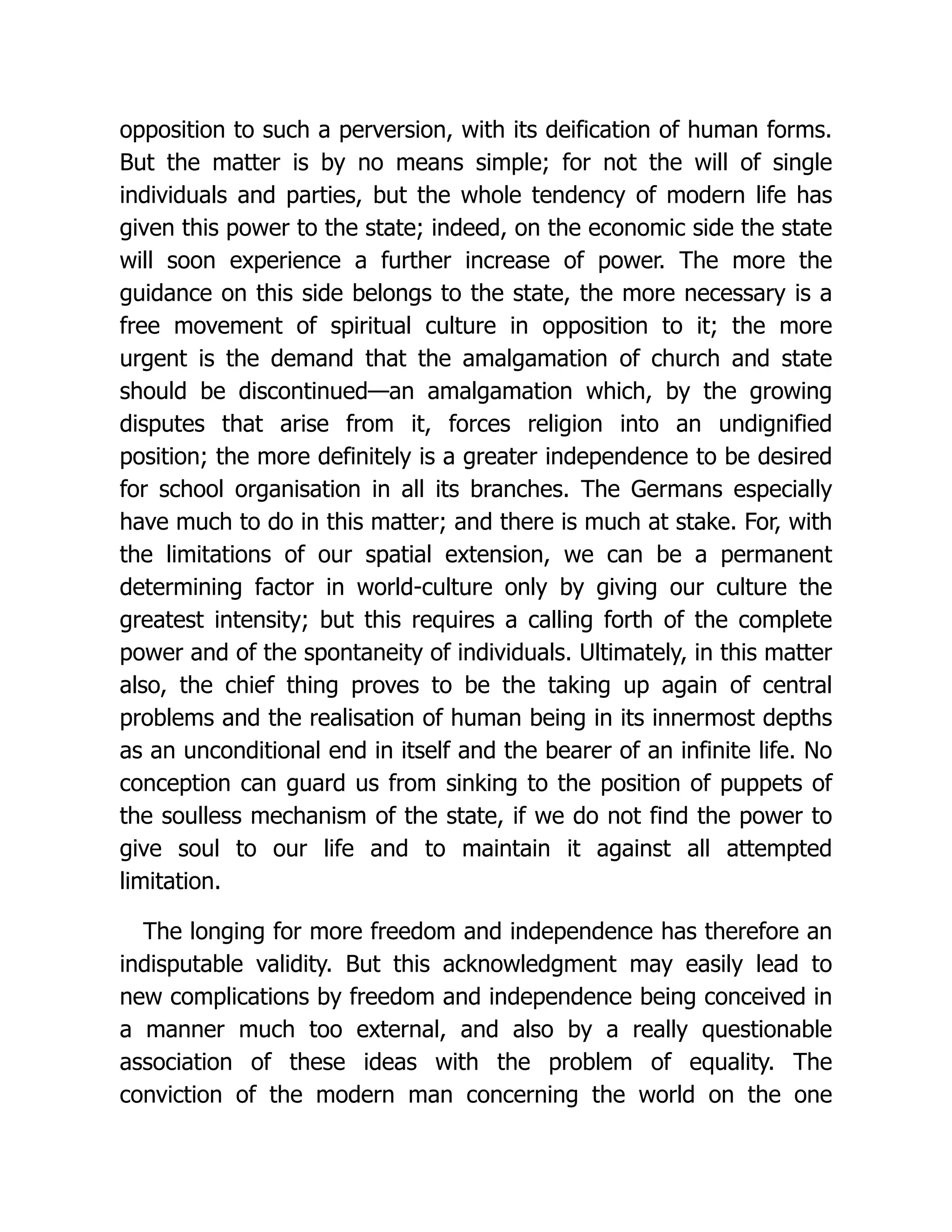 opposition to such a perversion, with its deification of human forms.
But the matter is by no means simple; for not the will of single
individuals and parties, but the whole tendency of modern life has
given this power to the state; indeed, on the economic side the state
will soon experience a further increase of power. The more the
guidance on this side belongs to the state, the more necessary is a
free movement of spiritual culture in opposition to it; the more
urgent is the demand that the amalgamation of church and state
should be discontinued—an amalgamation which, by the growing
disputes that arise from it, forces religion into an undignified
position; the more definitely is a greater independence to be desired
for school organisation in all its branches. The Germans especially
have much to do in this matter; and there is much at stake. For, with
the limitations of our spatial extension, we can be a permanent
determining factor in world-culture only by giving our culture the
greatest intensity; but this requires a calling forth of the complete
power and of the spontaneity of individuals. Ultimately, in this matter
also, the chief thing proves to be the taking up again of central
problems and the realisation of human being in its innermost depths
as an unconditional end in itself and the bearer of an infinite life. No
conception can guard us from sinking to the position of puppets of
the soulless mechanism of the state, if we do not find the power to
give soul to our life and to maintain it against all attempted
limitation.
The longing for more freedom and independence has therefore an
indisputable validity. But this acknowledgment may easily lead to
new complications by freedom and independence being conceived in
a manner much too external, and also by a really questionable
association of these ideas with the problem of equality. The
conviction of the modern man concerning the world on the one
 