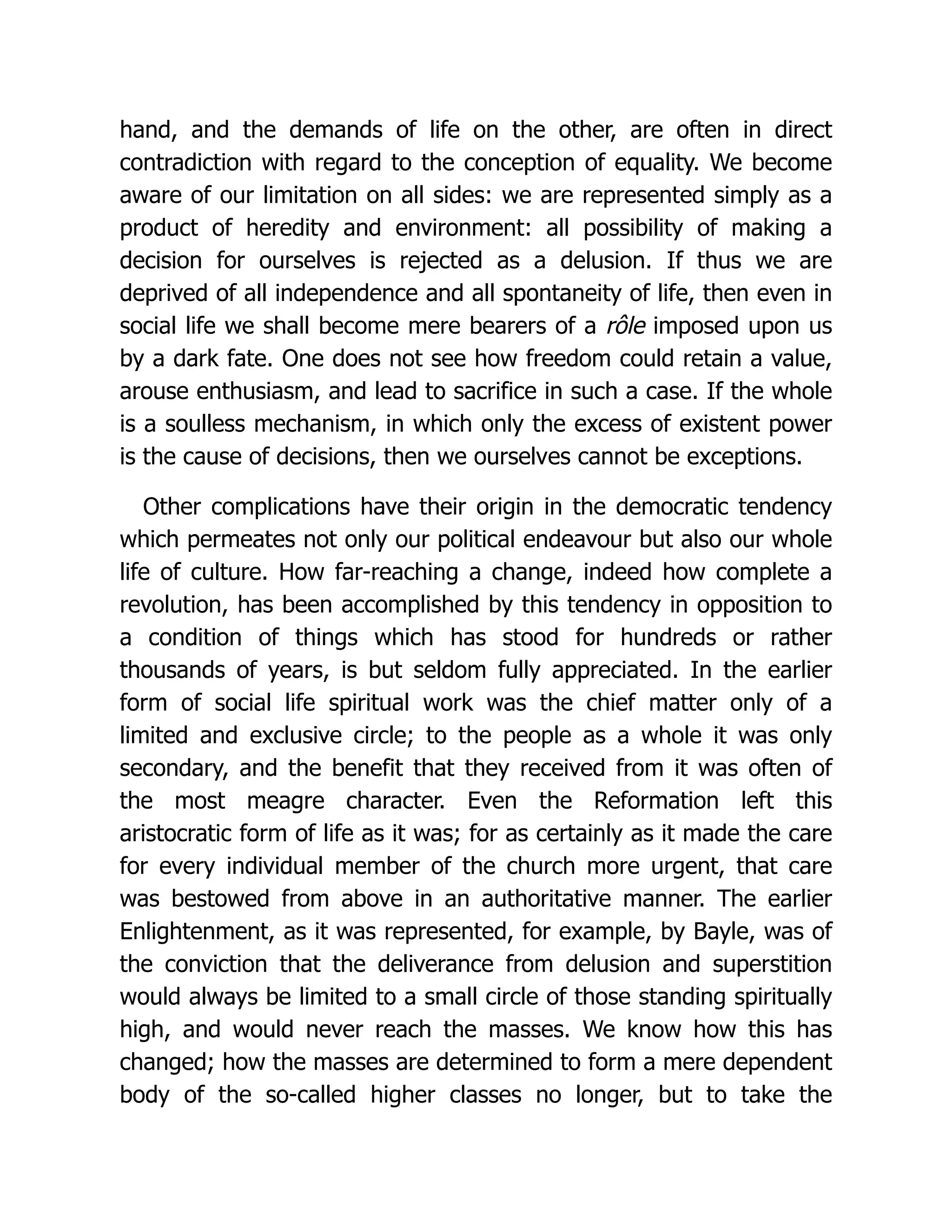 hand, and the demands of life on the other, are often in direct
contradiction with regard to the conception of equality. We become
aware of our limitation on all sides: we are represented simply as a
product of heredity and environment: all possibility of making a
decision for ourselves is rejected as a delusion. If thus we are
deprived of all independence and all spontaneity of life, then even in
social life we shall become mere bearers of a rôle imposed upon us
by a dark fate. One does not see how freedom could retain a value,
arouse enthusiasm, and lead to sacrifice in such a case. If the whole
is a soulless mechanism, in which only the excess of existent power
is the cause of decisions, then we ourselves cannot be exceptions.
Other complications have their origin in the democratic tendency
which permeates not only our political endeavour but also our whole
life of culture. How far-reaching a change, indeed how complete a
revolution, has been accomplished by this tendency in opposition to
a condition of things which has stood for hundreds or rather
thousands of years, is but seldom fully appreciated. In the earlier
form of social life spiritual work was the chief matter only of a
limited and exclusive circle; to the people as a whole it was only
secondary, and the benefit that they received from it was often of
the most meagre character. Even the Reformation left this
aristocratic form of life as it was; for as certainly as it made the care
for every individual member of the church more urgent, that care
was bestowed from above in an authoritative manner. The earlier
Enlightenment, as it was represented, for example, by Bayle, was of
the conviction that the deliverance from delusion and superstition
would always be limited to a small circle of those standing spiritually
high, and would never reach the masses. We know how this has
changed; how the masses are determined to form a mere dependent
body of the so-called higher classes no longer, but to take the
 