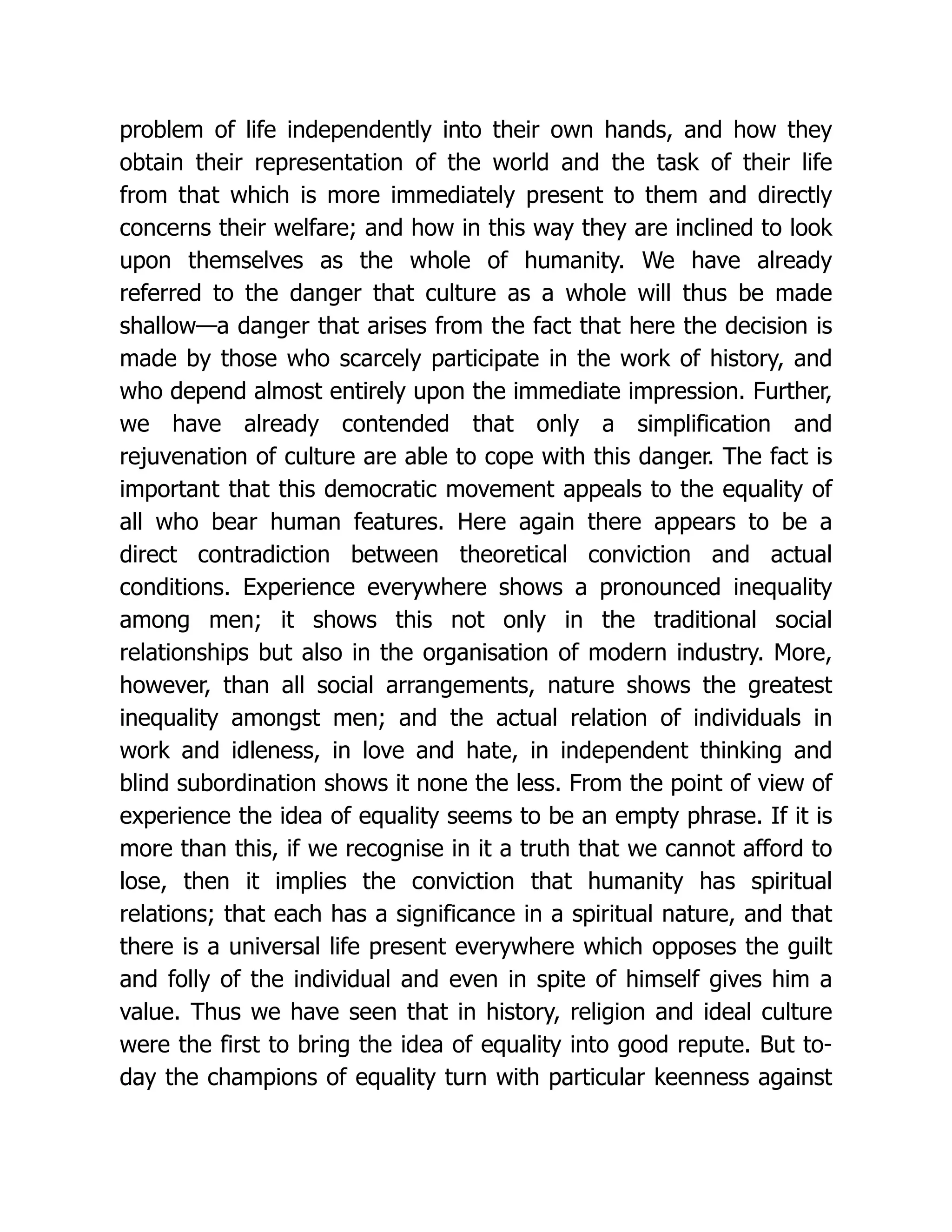 problem of life independently into their own hands, and how they
obtain their representation of the world and the task of their life
from that which is more immediately present to them and directly
concerns their welfare; and how in this way they are inclined to look
upon themselves as the whole of humanity. We have already
referred to the danger that culture as a whole will thus be made
shallow—a danger that arises from the fact that here the decision is
made by those who scarcely participate in the work of history, and
who depend almost entirely upon the immediate impression. Further,
we have already contended that only a simplification and
rejuvenation of culture are able to cope with this danger. The fact is
important that this democratic movement appeals to the equality of
all who bear human features. Here again there appears to be a
direct contradiction between theoretical conviction and actual
conditions. Experience everywhere shows a pronounced inequality
among men; it shows this not only in the traditional social
relationships but also in the organisation of modern industry. More,
however, than all social arrangements, nature shows the greatest
inequality amongst men; and the actual relation of individuals in
work and idleness, in love and hate, in independent thinking and
blind subordination shows it none the less. From the point of view of
experience the idea of equality seems to be an empty phrase. If it is
more than this, if we recognise in it a truth that we cannot afford to
lose, then it implies the conviction that humanity has spiritual
relations; that each has a significance in a spiritual nature, and that
there is a universal life present everywhere which opposes the guilt
and folly of the individual and even in spite of himself gives him a
value. Thus we have seen that in history, religion and ideal culture
were the first to bring the idea of equality into good repute. But to-
day the champions of equality turn with particular keenness against
 