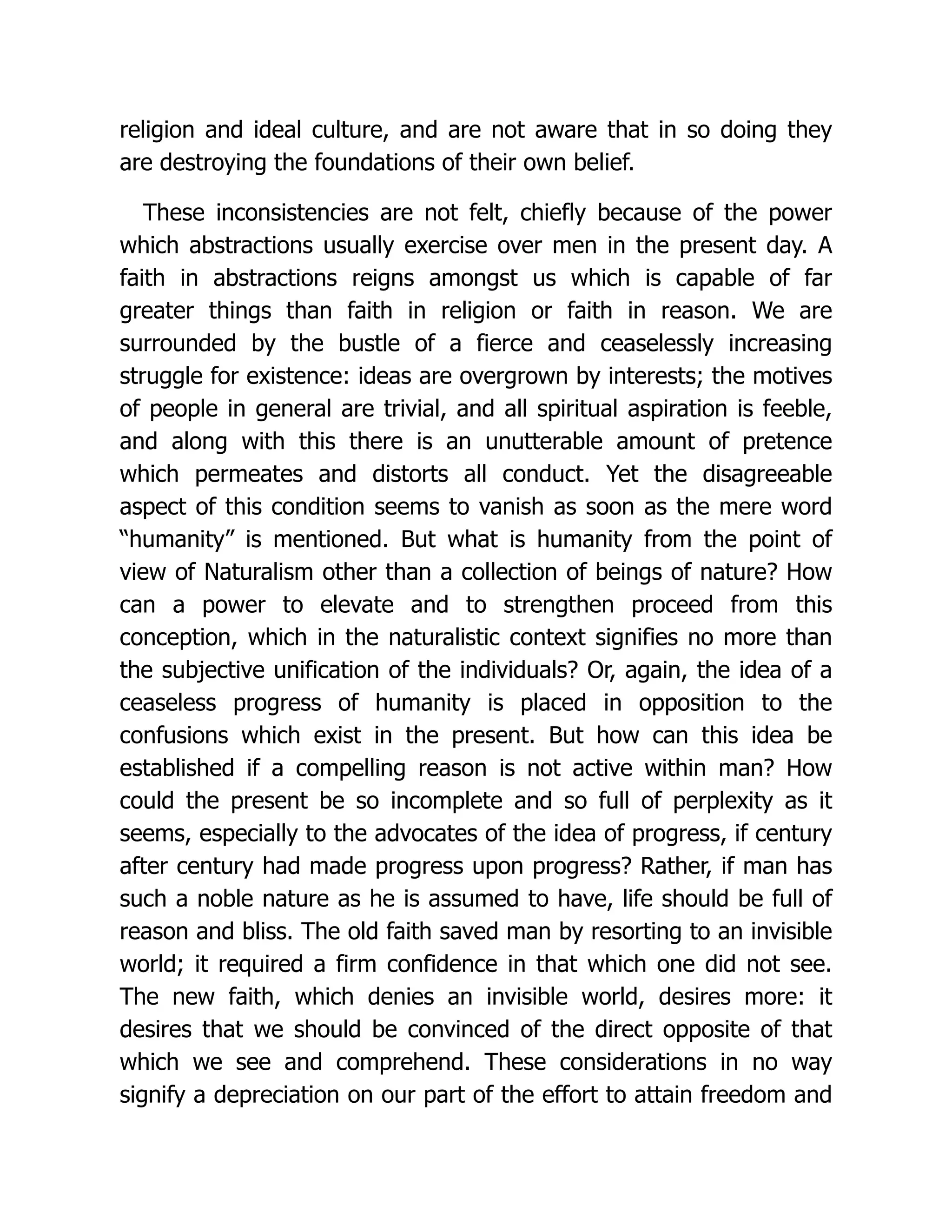 religion and ideal culture, and are not aware that in so doing they
are destroying the foundations of their own belief.
These inconsistencies are not felt, chiefly because of the power
which abstractions usually exercise over men in the present day. A
faith in abstractions reigns amongst us which is capable of far
greater things than faith in religion or faith in reason. We are
surrounded by the bustle of a fierce and ceaselessly increasing
struggle for existence: ideas are overgrown by interests; the motives
of people in general are trivial, and all spiritual aspiration is feeble,
and along with this there is an unutterable amount of pretence
which permeates and distorts all conduct. Yet the disagreeable
aspect of this condition seems to vanish as soon as the mere word
“humanity” is mentioned. But what is humanity from the point of
view of Naturalism other than a collection of beings of nature? How
can a power to elevate and to strengthen proceed from this
conception, which in the naturalistic context signifies no more than
the subjective unification of the individuals? Or, again, the idea of a
ceaseless progress of humanity is placed in opposition to the
confusions which exist in the present. But how can this idea be
established if a compelling reason is not active within man? How
could the present be so incomplete and so full of perplexity as it
seems, especially to the advocates of the idea of progress, if century
after century had made progress upon progress? Rather, if man has
such a noble nature as he is assumed to have, life should be full of
reason and bliss. The old faith saved man by resorting to an invisible
world; it required a firm confidence in that which one did not see.
The new faith, which denies an invisible world, desires more: it
desires that we should be convinced of the direct opposite of that
which we see and comprehend. These considerations in no way
signify a depreciation on our part of the effort to attain freedom and
 