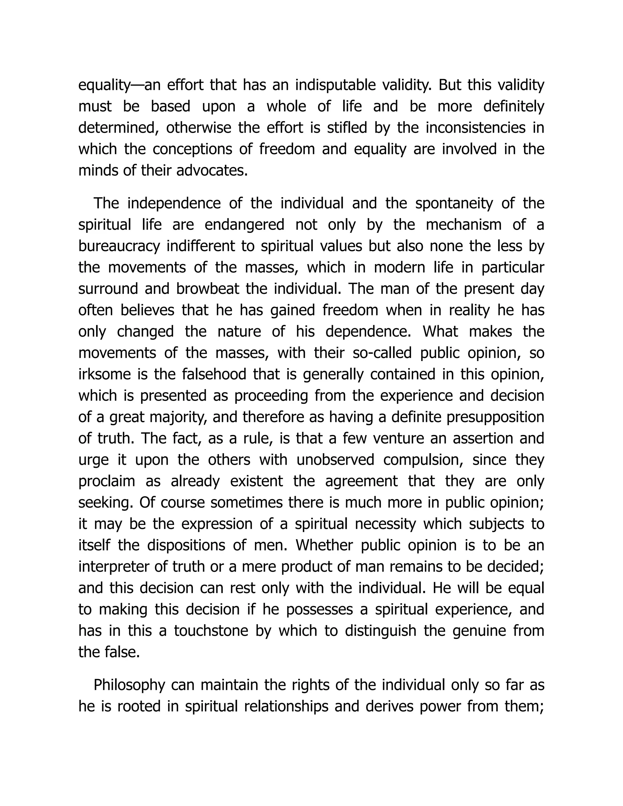 equality—an effort that has an indisputable validity. But this validity
must be based upon a whole of life and be more definitely
determined, otherwise the effort is stifled by the inconsistencies in
which the conceptions of freedom and equality are involved in the
minds of their advocates.
The independence of the individual and the spontaneity of the
spiritual life are endangered not only by the mechanism of a
bureaucracy indifferent to spiritual values but also none the less by
the movements of the masses, which in modern life in particular
surround and browbeat the individual. The man of the present day
often believes that he has gained freedom when in reality he has
only changed the nature of his dependence. What makes the
movements of the masses, with their so-called public opinion, so
irksome is the falsehood that is generally contained in this opinion,
which is presented as proceeding from the experience and decision
of a great majority, and therefore as having a definite presupposition
of truth. The fact, as a rule, is that a few venture an assertion and
urge it upon the others with unobserved compulsion, since they
proclaim as already existent the agreement that they are only
seeking. Of course sometimes there is much more in public opinion;
it may be the expression of a spiritual necessity which subjects to
itself the dispositions of men. Whether public opinion is to be an
interpreter of truth or a mere product of man remains to be decided;
and this decision can rest only with the individual. He will be equal
to making this decision if he possesses a spiritual experience, and
has in this a touchstone by which to distinguish the genuine from
the false.
Philosophy can maintain the rights of the individual only so far as
he is rooted in spiritual relationships and derives power from them;
 