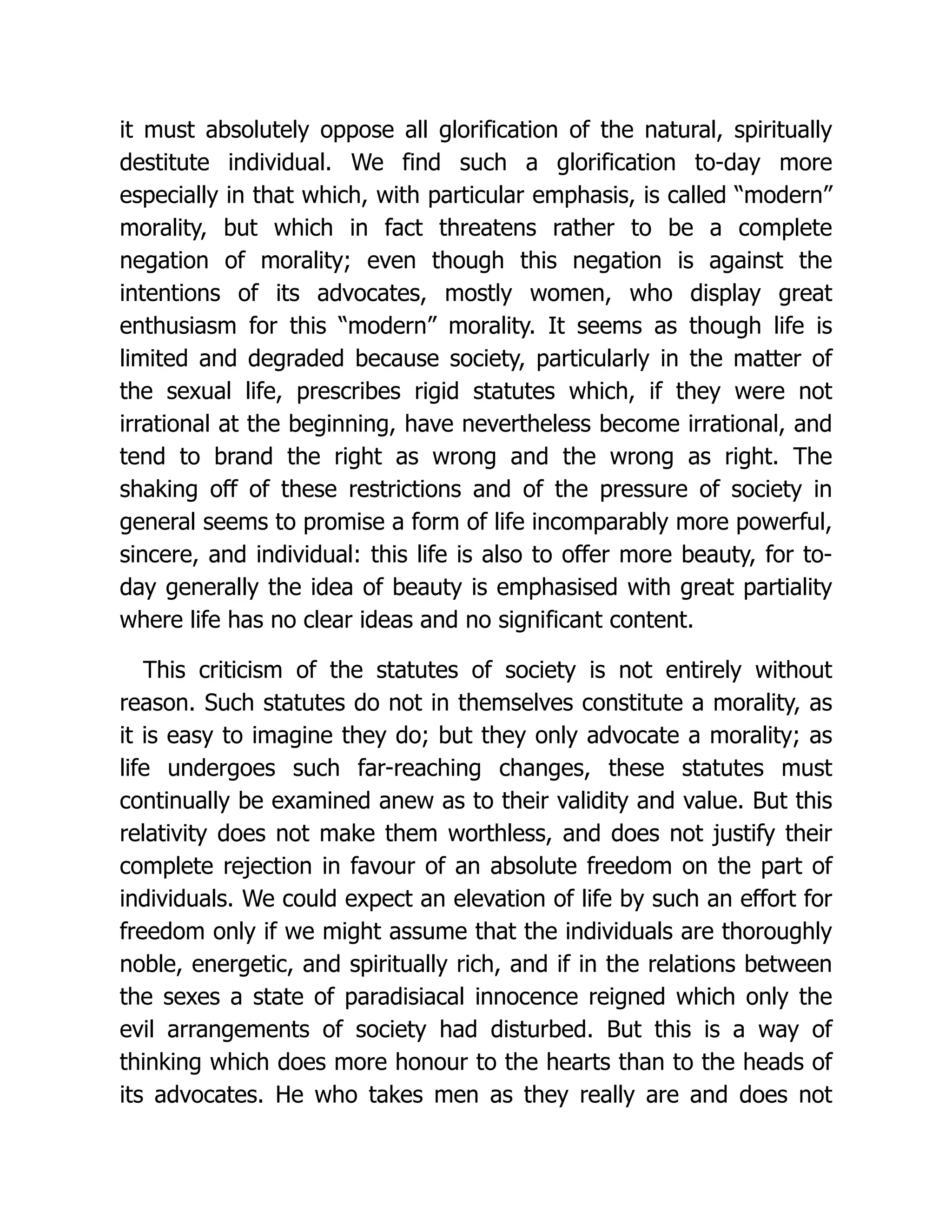 it must absolutely oppose all glorification of the natural, spiritually
destitute individual. We find such a glorification to-day more
especially in that which, with particular emphasis, is called “modern”
morality, but which in fact threatens rather to be a complete
negation of morality; even though this negation is against the
intentions of its advocates, mostly women, who display great
enthusiasm for this “modern” morality. It seems as though life is
limited and degraded because society, particularly in the matter of
the sexual life, prescribes rigid statutes which, if they were not
irrational at the beginning, have nevertheless become irrational, and
tend to brand the right as wrong and the wrong as right. The
shaking off of these restrictions and of the pressure of society in
general seems to promise a form of life incomparably more powerful,
sincere, and individual: this life is also to offer more beauty, for to-
day generally the idea of beauty is emphasised with great partiality
where life has no clear ideas and no significant content.
This criticism of the statutes of society is not entirely without
reason. Such statutes do not in themselves constitute a morality, as
it is easy to imagine they do; but they only advocate a morality; as
life undergoes such far-reaching changes, these statutes must
continually be examined anew as to their validity and value. But this
relativity does not make them worthless, and does not justify their
complete rejection in favour of an absolute freedom on the part of
individuals. We could expect an elevation of life by such an effort for
freedom only if we might assume that the individuals are thoroughly
noble, energetic, and spiritually rich, and if in the relations between
the sexes a state of paradisiacal innocence reigned which only the
evil arrangements of society had disturbed. But this is a way of
thinking which does more honour to the hearts than to the heads of
its advocates. He who takes men as they really are and does not
 