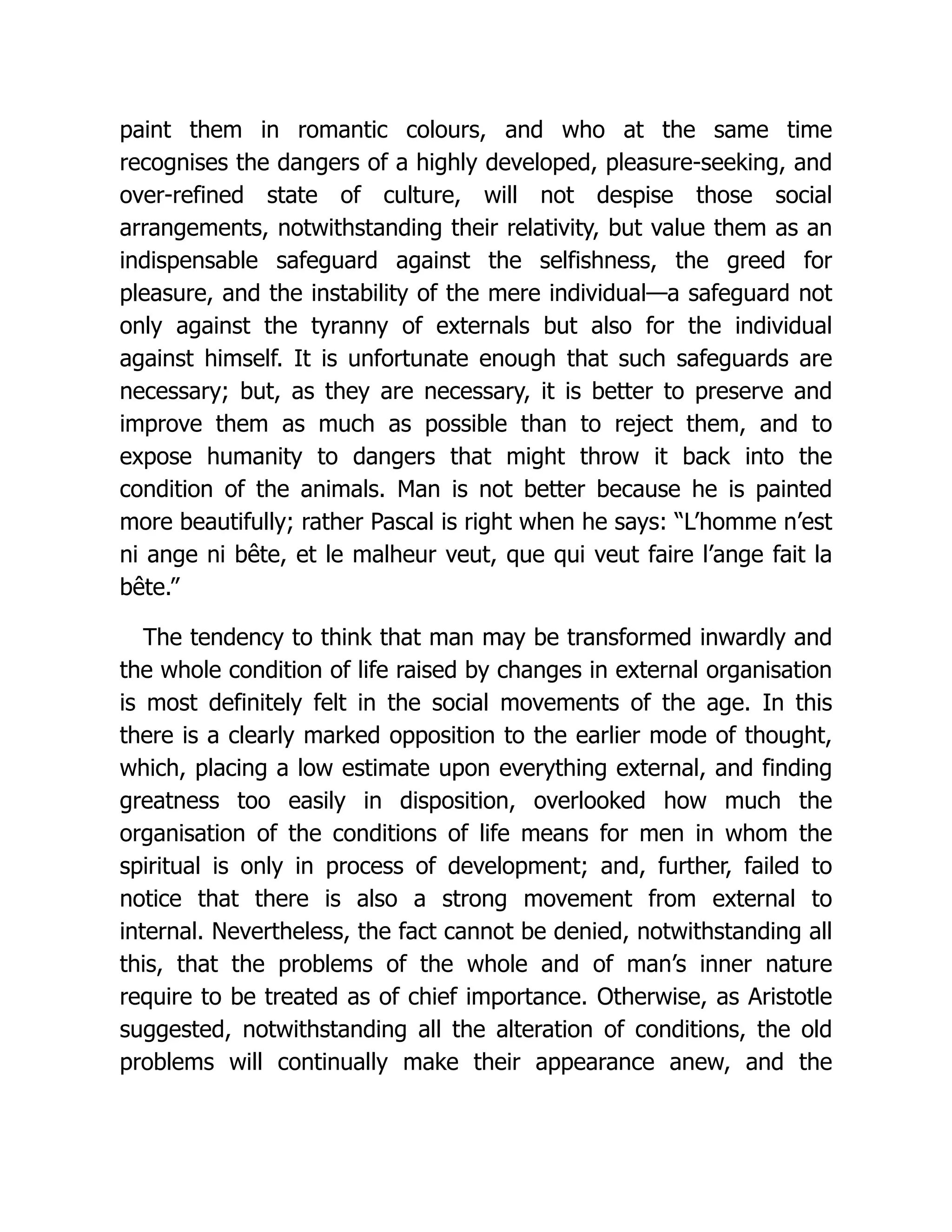 paint them in romantic colours, and who at the same time
recognises the dangers of a highly developed, pleasure-seeking, and
over-refined state of culture, will not despise those social
arrangements, notwithstanding their relativity, but value them as an
indispensable safeguard against the selfishness, the greed for
pleasure, and the instability of the mere individual—a safeguard not
only against the tyranny of externals but also for the individual
against himself. It is unfortunate enough that such safeguards are
necessary; but, as they are necessary, it is better to preserve and
improve them as much as possible than to reject them, and to
expose humanity to dangers that might throw it back into the
condition of the animals. Man is not better because he is painted
more beautifully; rather Pascal is right when he says: “L’homme n’est
ni ange ni bête, et le malheur veut, que qui veut faire l’ange fait la
bête.”
The tendency to think that man may be transformed inwardly and
the whole condition of life raised by changes in external organisation
is most definitely felt in the social movements of the age. In this
there is a clearly marked opposition to the earlier mode of thought,
which, placing a low estimate upon everything external, and finding
greatness too easily in disposition, overlooked how much the
organisation of the conditions of life means for men in whom the
spiritual is only in process of development; and, further, failed to
notice that there is also a strong movement from external to
internal. Nevertheless, the fact cannot be denied, notwithstanding all
this, that the problems of the whole and of man’s inner nature
require to be treated as of chief importance. Otherwise, as Aristotle
suggested, notwithstanding all the alteration of conditions, the old
problems will continually make their appearance anew, and the
 