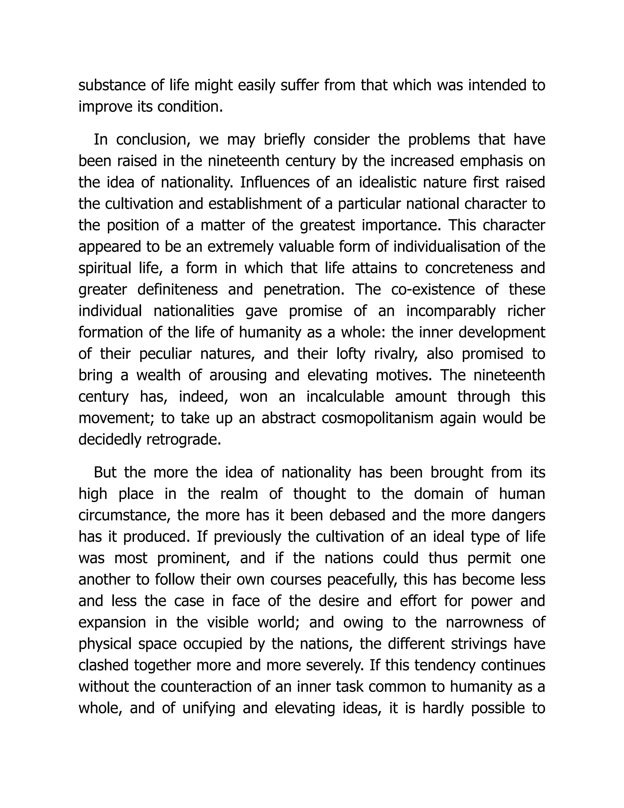 substance of life might easily suffer from that which was intended to
improve its condition.
In conclusion, we may briefly consider the problems that have
been raised in the nineteenth century by the increased emphasis on
the idea of nationality. Influences of an idealistic nature first raised
the cultivation and establishment of a particular national character to
the position of a matter of the greatest importance. This character
appeared to be an extremely valuable form of individualisation of the
spiritual life, a form in which that life attains to concreteness and
greater definiteness and penetration. The co-existence of these
individual nationalities gave promise of an incomparably richer
formation of the life of humanity as a whole: the inner development
of their peculiar natures, and their lofty rivalry, also promised to
bring a wealth of arousing and elevating motives. The nineteenth
century has, indeed, won an incalculable amount through this
movement; to take up an abstract cosmopolitanism again would be
decidedly retrograde.
But the more the idea of nationality has been brought from its
high place in the realm of thought to the domain of human
circumstance, the more has it been debased and the more dangers
has it produced. If previously the cultivation of an ideal type of life
was most prominent, and if the nations could thus permit one
another to follow their own courses peacefully, this has become less
and less the case in face of the desire and effort for power and
expansion in the visible world; and owing to the narrowness of
physical space occupied by the nations, the different strivings have
clashed together more and more severely. If this tendency continues
without the counteraction of an inner task common to humanity as a
whole, and of unifying and elevating ideas, it is hardly possible to
 