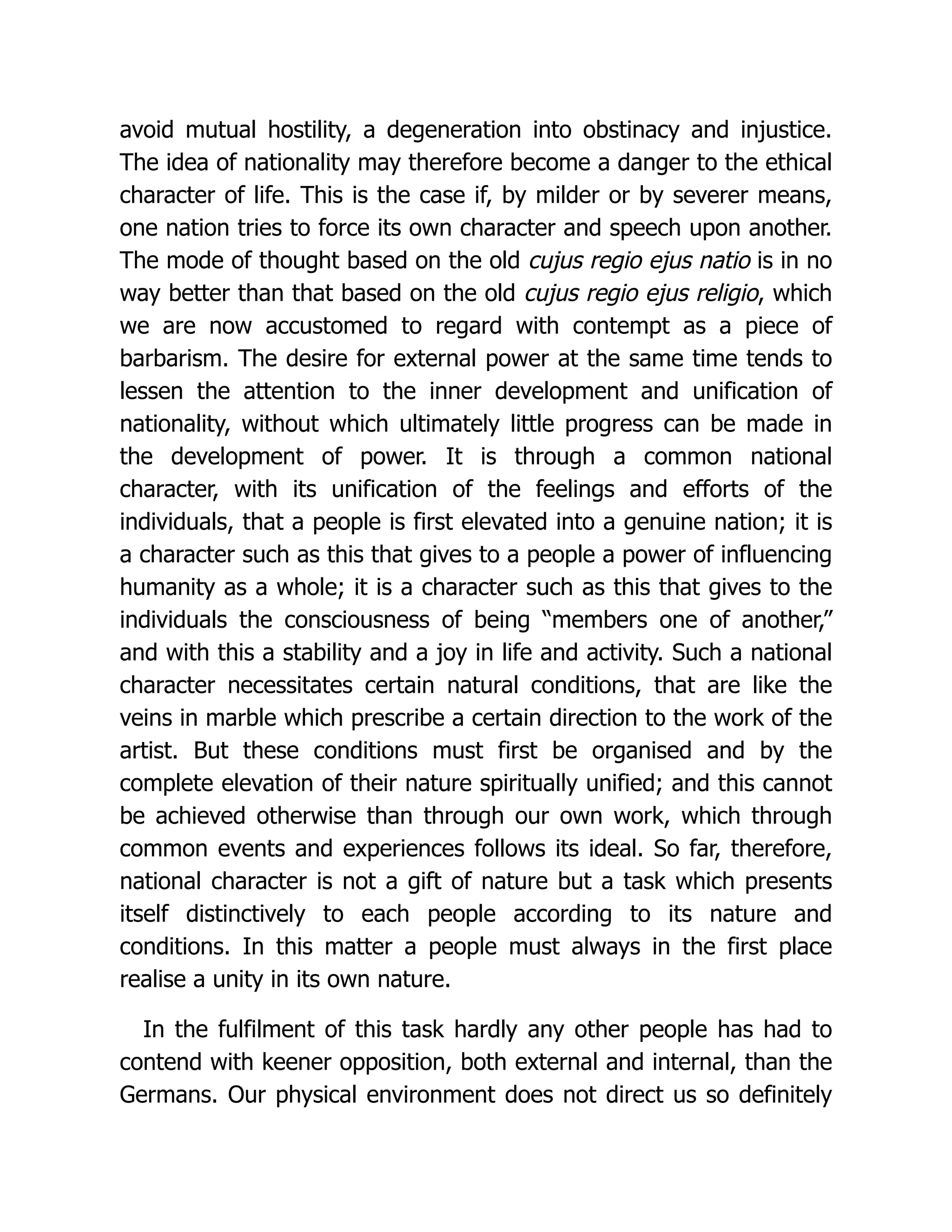 avoid mutual hostility, a degeneration into obstinacy and injustice.
The idea of nationality may therefore become a danger to the ethical
character of life. This is the case if, by milder or by severer means,
one nation tries to force its own character and speech upon another.
The mode of thought based on the old cujus regio ejus natio is in no
way better than that based on the old cujus regio ejus religio, which
we are now accustomed to regard with contempt as a piece of
barbarism. The desire for external power at the same time tends to
lessen the attention to the inner development and unification of
nationality, without which ultimately little progress can be made in
the development of power. It is through a common national
character, with its unification of the feelings and efforts of the
individuals, that a people is first elevated into a genuine nation; it is
a character such as this that gives to a people a power of influencing
humanity as a whole; it is a character such as this that gives to the
individuals the consciousness of being “members one of another,”
and with this a stability and a joy in life and activity. Such a national
character necessitates certain natural conditions, that are like the
veins in marble which prescribe a certain direction to the work of the
artist. But these conditions must first be organised and by the
complete elevation of their nature spiritually unified; and this cannot
be achieved otherwise than through our own work, which through
common events and experiences follows its ideal. So far, therefore,
national character is not a gift of nature but a task which presents
itself distinctively to each people according to its nature and
conditions. In this matter a people must always in the first place
realise a unity in its own nature.
In the fulfilment of this task hardly any other people has had to
contend with keener opposition, both external and internal, than the
Germans. Our physical environment does not direct us so definitely
 