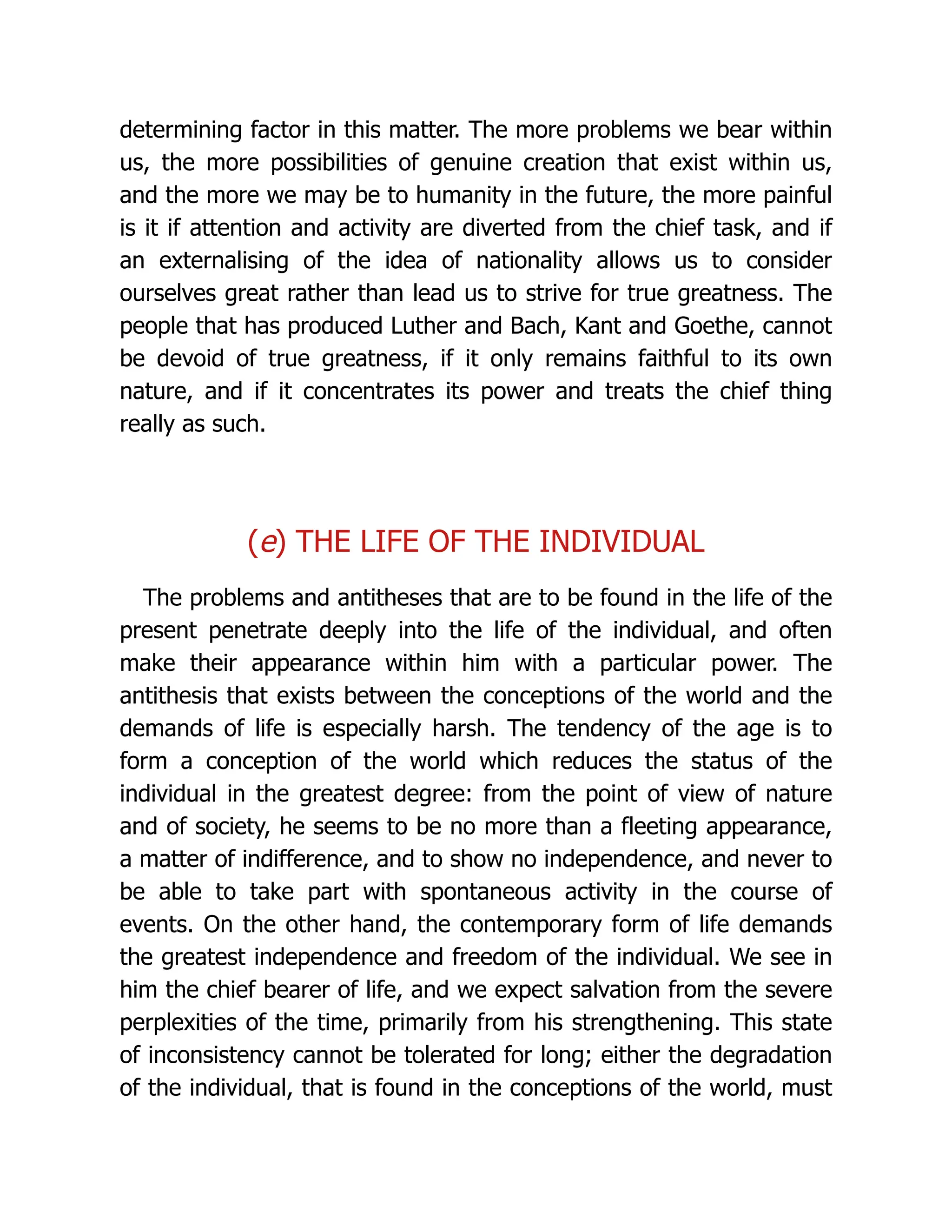 determining factor in this matter. The more problems we bear within
us, the more possibilities of genuine creation that exist within us,
and the more we may be to humanity in the future, the more painful
is it if attention and activity are diverted from the chief task, and if
an externalising of the idea of nationality allows us to consider
ourselves great rather than lead us to strive for true greatness. The
people that has produced Luther and Bach, Kant and Goethe, cannot
be devoid of true greatness, if it only remains faithful to its own
nature, and if it concentrates its power and treats the chief thing
really as such.
(e) THE LIFE OF THE INDIVIDUAL
The problems and antitheses that are to be found in the life of the
present penetrate deeply into the life of the individual, and often
make their appearance within him with a particular power. The
antithesis that exists between the conceptions of the world and the
demands of life is especially harsh. The tendency of the age is to
form a conception of the world which reduces the status of the
individual in the greatest degree: from the point of view of nature
and of society, he seems to be no more than a fleeting appearance,
a matter of indifference, and to show no independence, and never to
be able to take part with spontaneous activity in the course of
events. On the other hand, the contemporary form of life demands
the greatest independence and freedom of the individual. We see in
him the chief bearer of life, and we expect salvation from the severe
perplexities of the time, primarily from his strengthening. This state
of inconsistency cannot be tolerated for long; either the degradation
of the individual, that is found in the conceptions of the world, must
 