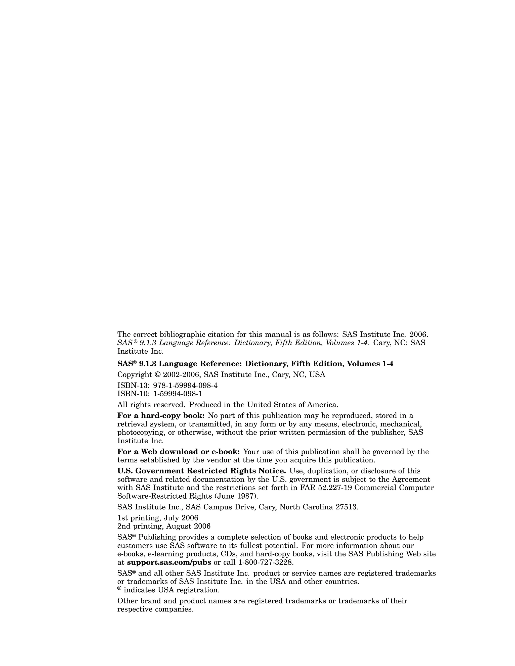 The correct bibliographic citation for this manual is as follows: SAS Institute Inc. 2006.
SAS ® 9.1.3 Language Reference: Dictionary, Fifth Edition, Volumes 1-4. Cary, NC: SAS
Institute Inc.
SAS® 9.1.3 Language Reference: Dictionary, Fifth Edition, Volumes 1-4
Copyright © 2002-2006, SAS Institute Inc., Cary, NC, USA
ISBN-13: 978-1-59994-098-4
ISBN-10: 1-59994-098-1
All rights reserved. Produced in the United States of America.
For a hard-copy book: No part of this publication may be reproduced, stored in a
retrieval system, or transmitted, in any form or by any means, electronic, mechanical,
photocopying, or otherwise, without the prior written permission of the publisher, SAS
Institute Inc.
For a Web download or e-book: Your use of this publication shall be governed by the
terms established by the vendor at the time you acquire this publication.
U.S. Government Restricted Rights Notice. Use, duplication, or disclosure of this
software and related documentation by the U.S. government is subject to the Agreement
with SAS Institute and the restrictions set forth in FAR 52.227-19 Commercial Computer
Software-Restricted Rights (June 1987).
SAS Institute Inc., SAS Campus Drive, Cary, North Carolina 27513.
1st printing, July 2006
2nd printing, August 2006
SAS® Publishing provides a complete selection of books and electronic products to help
customers use SAS software to its fullest potential. For more information about our
e-books, e-learning products, CDs, and hard-copy books, visit the SAS Publishing Web site
at support.sas.com/pubs or call 1-800-727-3228.
SAS® and all other SAS Institute Inc. product or service names are registered trademarks
or trademarks of SAS Institute Inc. in the USA and other countries.
® indicates USA registration.
Other brand and product names are registered trademarks or trademarks of their
respective companies.
 