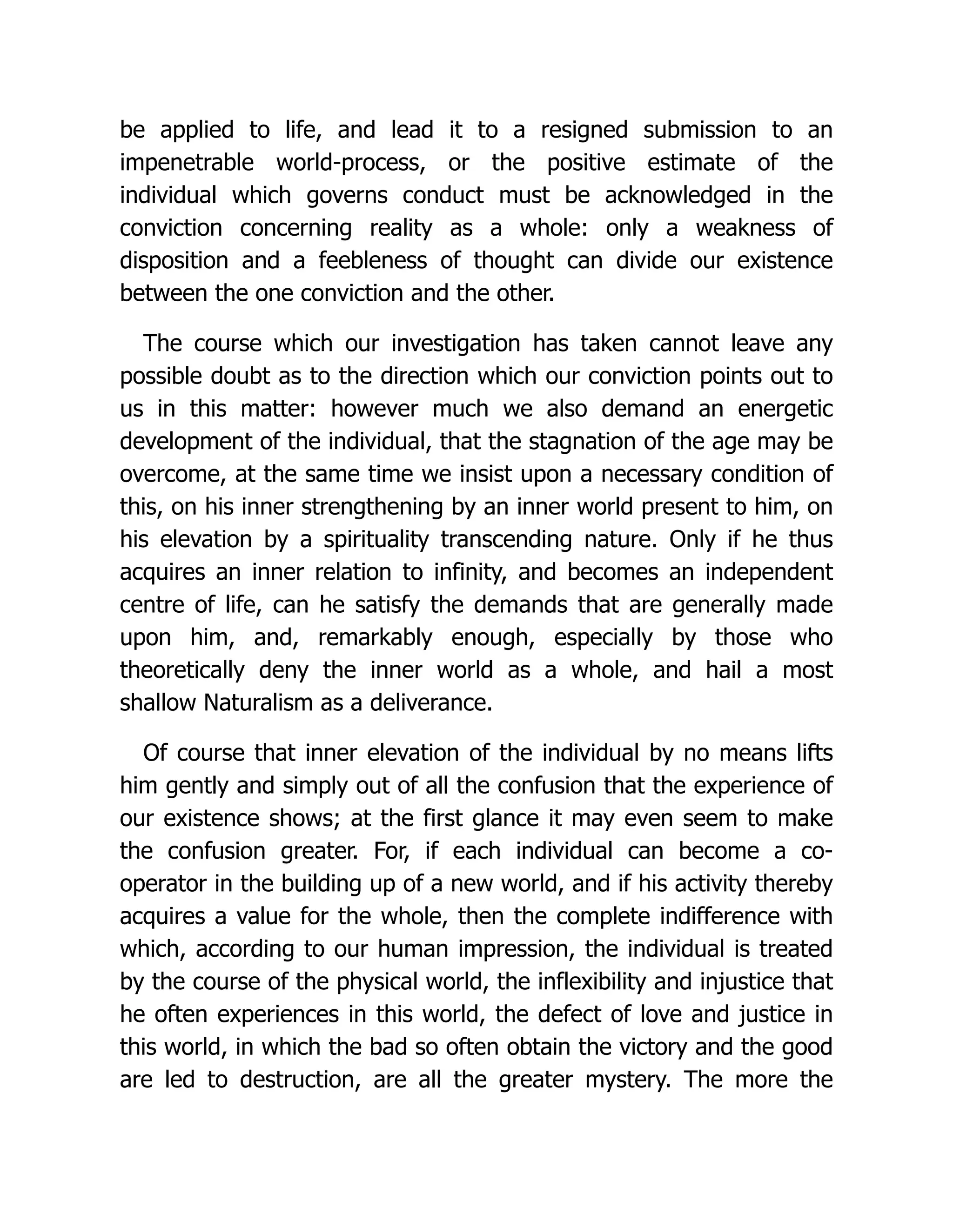 be applied to life, and lead it to a resigned submission to an
impenetrable world-process, or the positive estimate of the
individual which governs conduct must be acknowledged in the
conviction concerning reality as a whole: only a weakness of
disposition and a feebleness of thought can divide our existence
between the one conviction and the other.
The course which our investigation has taken cannot leave any
possible doubt as to the direction which our conviction points out to
us in this matter: however much we also demand an energetic
development of the individual, that the stagnation of the age may be
overcome, at the same time we insist upon a necessary condition of
this, on his inner strengthening by an inner world present to him, on
his elevation by a spirituality transcending nature. Only if he thus
acquires an inner relation to infinity, and becomes an independent
centre of life, can he satisfy the demands that are generally made
upon him, and, remarkably enough, especially by those who
theoretically deny the inner world as a whole, and hail a most
shallow Naturalism as a deliverance.
Of course that inner elevation of the individual by no means lifts
him gently and simply out of all the confusion that the experience of
our existence shows; at the first glance it may even seem to make
the confusion greater. For, if each individual can become a co-
operator in the building up of a new world, and if his activity thereby
acquires a value for the whole, then the complete indifference with
which, according to our human impression, the individual is treated
by the course of the physical world, the inflexibility and injustice that
he often experiences in this world, the defect of love and justice in
this world, in which the bad so often obtain the victory and the good
are led to destruction, are all the greater mystery. The more the
 