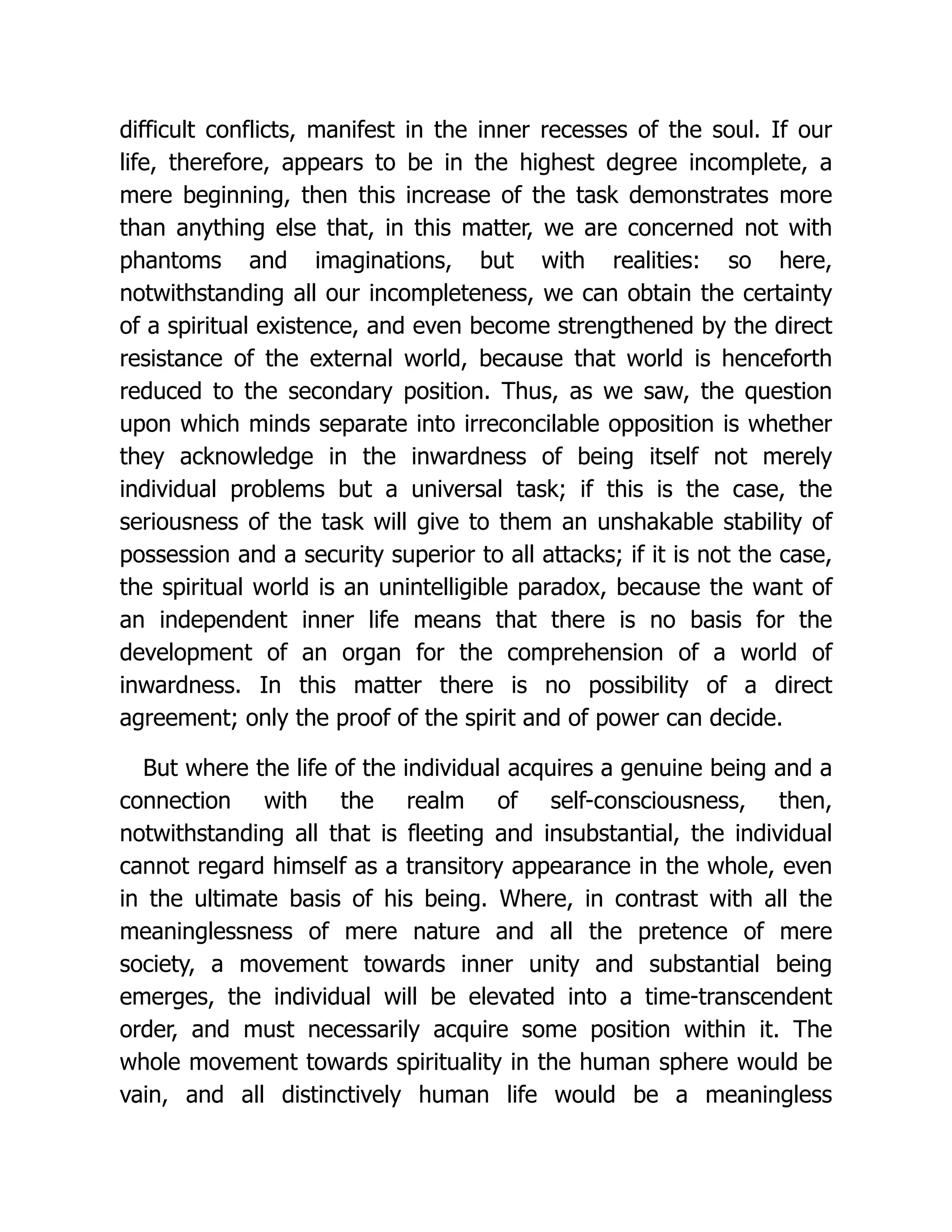 difficult conflicts, manifest in the inner recesses of the soul. If our
life, therefore, appears to be in the highest degree incomplete, a
mere beginning, then this increase of the task demonstrates more
than anything else that, in this matter, we are concerned not with
phantoms and imaginations, but with realities: so here,
notwithstanding all our incompleteness, we can obtain the certainty
of a spiritual existence, and even become strengthened by the direct
resistance of the external world, because that world is henceforth
reduced to the secondary position. Thus, as we saw, the question
upon which minds separate into irreconcilable opposition is whether
they acknowledge in the inwardness of being itself not merely
individual problems but a universal task; if this is the case, the
seriousness of the task will give to them an unshakable stability of
possession and a security superior to all attacks; if it is not the case,
the spiritual world is an unintelligible paradox, because the want of
an independent inner life means that there is no basis for the
development of an organ for the comprehension of a world of
inwardness. In this matter there is no possibility of a direct
agreement; only the proof of the spirit and of power can decide.
But where the life of the individual acquires a genuine being and a
connection with the realm of self-consciousness, then,
notwithstanding all that is fleeting and insubstantial, the individual
cannot regard himself as a transitory appearance in the whole, even
in the ultimate basis of his being. Where, in contrast with all the
meaninglessness of mere nature and all the pretence of mere
society, a movement towards inner unity and substantial being
emerges, the individual will be elevated into a time-transcendent
order, and must necessarily acquire some position within it. The
whole movement towards spirituality in the human sphere would be
vain, and all distinctively human life would be a meaningless
 