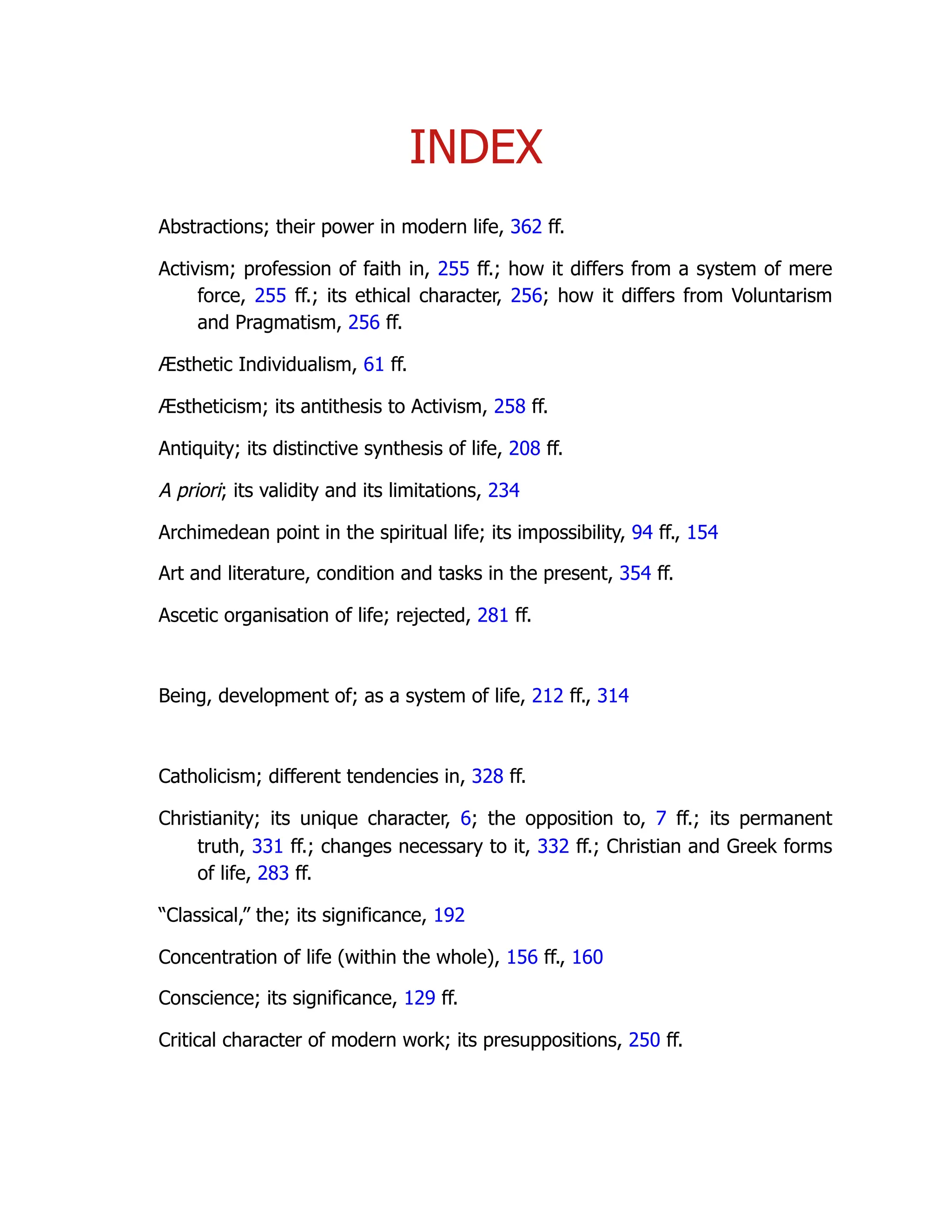 INDEX
Abstractions; their power in modern life, 362 ff.
Activism; profession of faith in, 255 ff.; how it differs from a system of mere
force, 255 ff.; its ethical character, 256; how it differs from Voluntarism
and Pragmatism, 256 ff.
Æsthetic Individualism, 61 ff.
Æstheticism; its antithesis to Activism, 258 ff.
Antiquity; its distinctive synthesis of life, 208 ff.
A priori; its validity and its limitations, 234
Archimedean point in the spiritual life; its impossibility, 94 ff., 154
Art and literature, condition and tasks in the present, 354 ff.
Ascetic organisation of life; rejected, 281 ff.
Being, development of; as a system of life, 212 ff., 314
Catholicism; different tendencies in, 328 ff.
Christianity; its unique character, 6; the opposition to, 7 ff.; its permanent
truth, 331 ff.; changes necessary to it, 332 ff.; Christian and Greek forms
of life, 283 ff.
“Classical,” the; its significance, 192
Concentration of life (within the whole), 156 ff., 160
Conscience; its significance, 129 ff.
Critical character of modern work; its presuppositions, 250 ff.
 