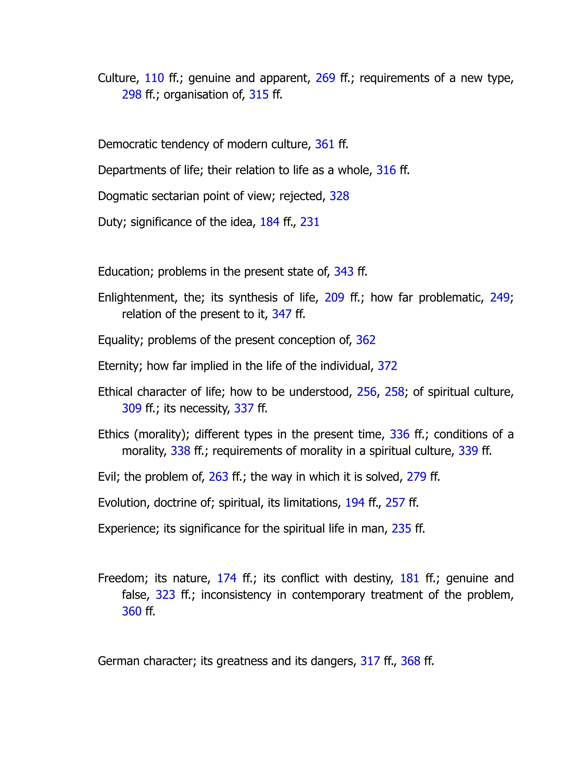 Culture, 110 ff.; genuine and apparent, 269 ff.; requirements of a new type,
298 ff.; organisation of, 315 ff.
Democratic tendency of modern culture, 361 ff.
Departments of life; their relation to life as a whole, 316 ff.
Dogmatic sectarian point of view; rejected, 328
Duty; significance of the idea, 184 ff., 231
Education; problems in the present state of, 343 ff.
Enlightenment, the; its synthesis of life, 209 ff.; how far problematic, 249;
relation of the present to it, 347 ff.
Equality; problems of the present conception of, 362
Eternity; how far implied in the life of the individual, 372
Ethical character of life; how to be understood, 256, 258; of spiritual culture,
309 ff.; its necessity, 337 ff.
Ethics (morality); different types in the present time, 336 ff.; conditions of a
morality, 338 ff.; requirements of morality in a spiritual culture, 339 ff.
Evil; the problem of, 263 ff.; the way in which it is solved, 279 ff.
Evolution, doctrine of; spiritual, its limitations, 194 ff., 257 ff.
Experience; its significance for the spiritual life in man, 235 ff.
Freedom; its nature, 174 ff.; its conflict with destiny, 181 ff.; genuine and
false, 323 ff.; inconsistency in contemporary treatment of the problem,
360 ff.
German character; its greatness and its dangers, 317 ff., 368 ff.
 