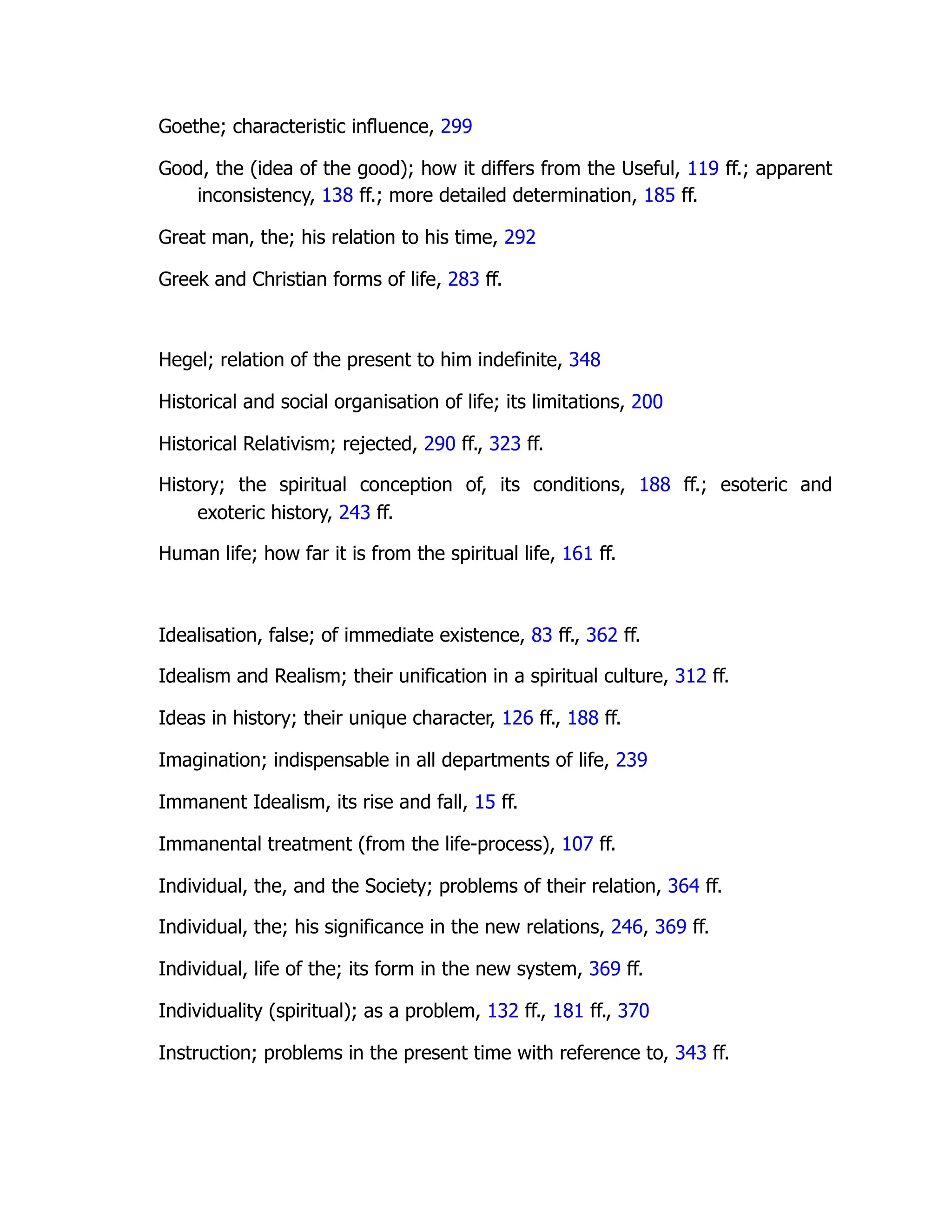 Goethe; characteristic influence, 299
Good, the (idea of the good); how it differs from the Useful, 119 ff.; apparent
inconsistency, 138 ff.; more detailed determination, 185 ff.
Great man, the; his relation to his time, 292
Greek and Christian forms of life, 283 ff.
Hegel; relation of the present to him indefinite, 348
Historical and social organisation of life; its limitations, 200
Historical Relativism; rejected, 290 ff., 323 ff.
History; the spiritual conception of, its conditions, 188 ff.; esoteric and
exoteric history, 243 ff.
Human life; how far it is from the spiritual life, 161 ff.
Idealisation, false; of immediate existence, 83 ff., 362 ff.
Idealism and Realism; their unification in a spiritual culture, 312 ff.
Ideas in history; their unique character, 126 ff., 188 ff.
Imagination; indispensable in all departments of life, 239
Immanent Idealism, its rise and fall, 15 ff.
Immanental treatment (from the life-process), 107 ff.
Individual, the, and the Society; problems of their relation, 364 ff.
Individual, the; his significance in the new relations, 246, 369 ff.
Individual, life of the; its form in the new system, 369 ff.
Individuality (spiritual); as a problem, 132 ff., 181 ff., 370
Instruction; problems in the present time with reference to, 343 ff.
 