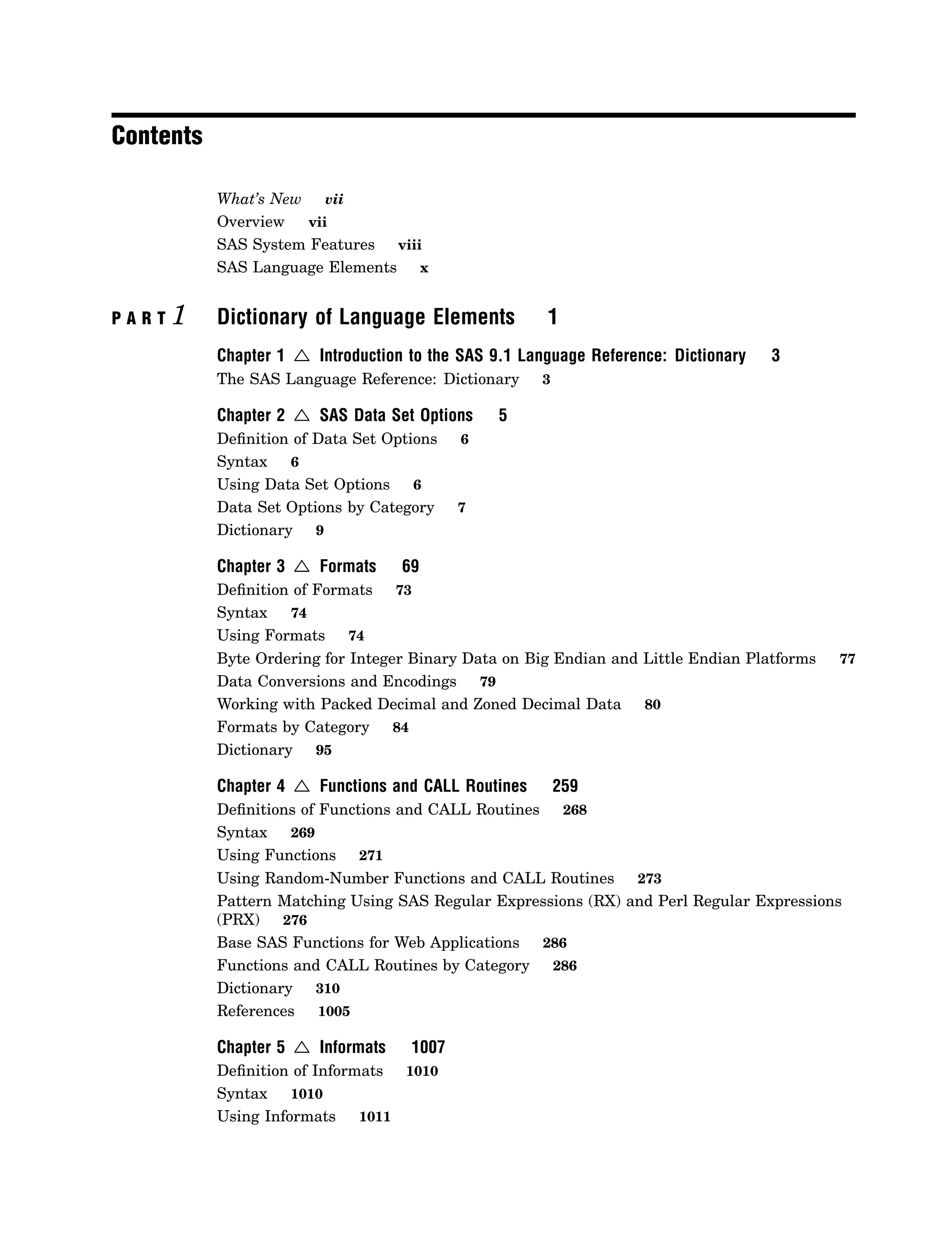 Contents
What’s New vii
Overview vii
SAS System Features viii
SAS Language Elements x
P A R T 1 Dictionary of Language Elements 1
Chapter 1 4 Introduction to the SAS 9.1 Language Reference: Dictionary 3
The SAS Language Reference: Dictionary 3
Chapter 2 4 SAS Data Set Options 5
Definition of Data Set Options 6
Syntax 6
Using Data Set Options 6
Data Set Options by Category 7
Dictionary 9
Chapter 3 4 Formats 69
Definition of Formats 73
Syntax 74
Using Formats 74
Byte Ordering for Integer Binary Data on Big Endian and Little Endian Platforms 77
Data Conversions and Encodings 79
Working with Packed Decimal and Zoned Decimal Data 80
Formats by Category 84
Dictionary 95
Chapter 4 4 Functions and CALL Routines 259
Definitions of Functions and CALL Routines 268
Syntax 269
Using Functions 271
Using Random-Number Functions and CALL Routines 273
Pattern Matching Using SAS Regular Expressions (RX) and Perl Regular Expressions
(PRX) 276
Base SAS Functions for Web Applications 286
Functions and CALL Routines by Category 286
Dictionary 310
References 1005
Chapter 5 4 Informats 1007
Definition of Informats 1010
Syntax 1010
Using Informats 1011
 