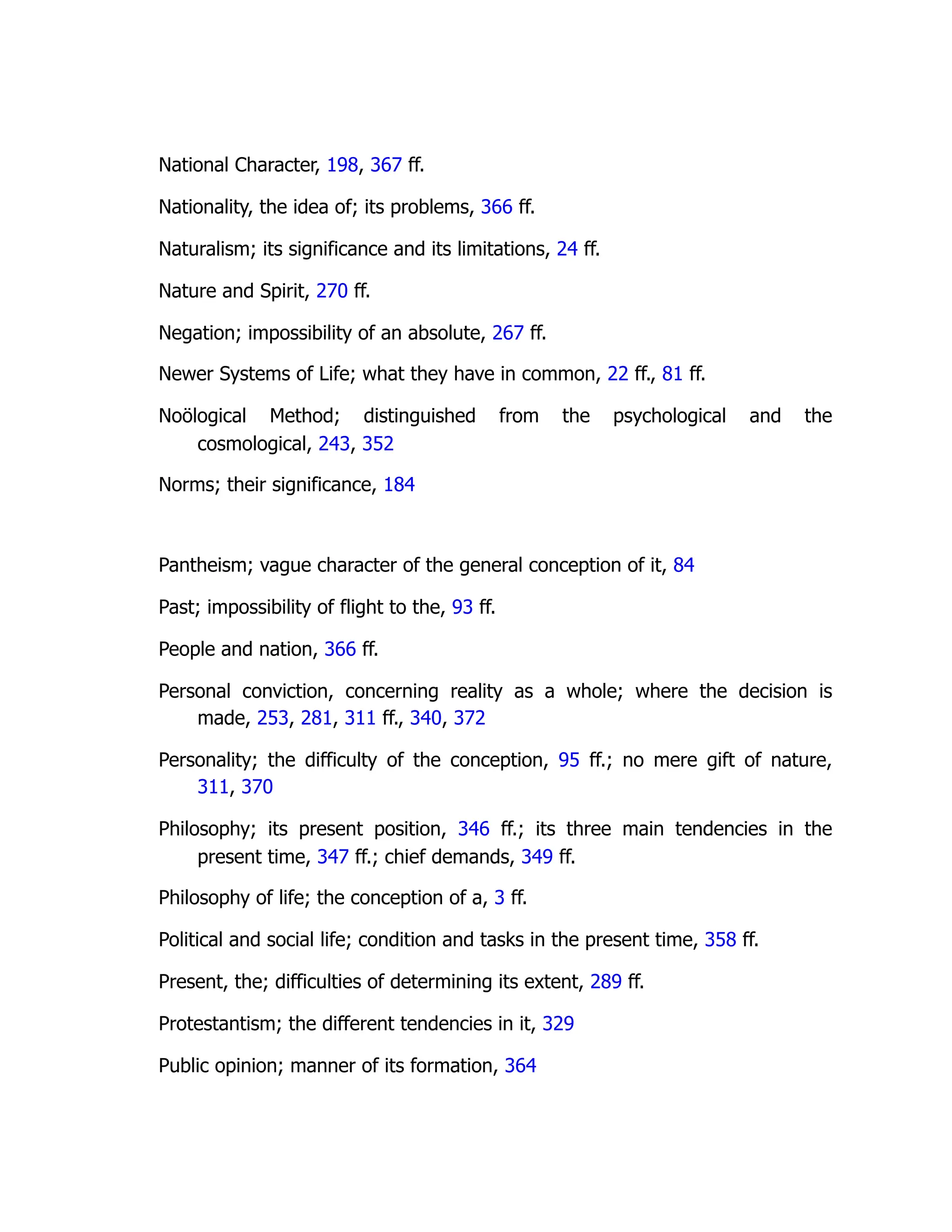 National Character, 198, 367 ff.
Nationality, the idea of; its problems, 366 ff.
Naturalism; its significance and its limitations, 24 ff.
Nature and Spirit, 270 ff.
Negation; impossibility of an absolute, 267 ff.
Newer Systems of Life; what they have in common, 22 ff., 81 ff.
Noölogical Method; distinguished from the psychological and the
cosmological, 243, 352
Norms; their significance, 184
Pantheism; vague character of the general conception of it, 84
Past; impossibility of flight to the, 93 ff.
People and nation, 366 ff.
Personal conviction, concerning reality as a whole; where the decision is
made, 253, 281, 311 ff., 340, 372
Personality; the difficulty of the conception, 95 ff.; no mere gift of nature,
311, 370
Philosophy; its present position, 346 ff.; its three main tendencies in the
present time, 347 ff.; chief demands, 349 ff.
Philosophy of life; the conception of a, 3 ff.
Political and social life; condition and tasks in the present time, 358 ff.
Present, the; difficulties of determining its extent, 289 ff.
Protestantism; the different tendencies in it, 329
Public opinion; manner of its formation, 364
 