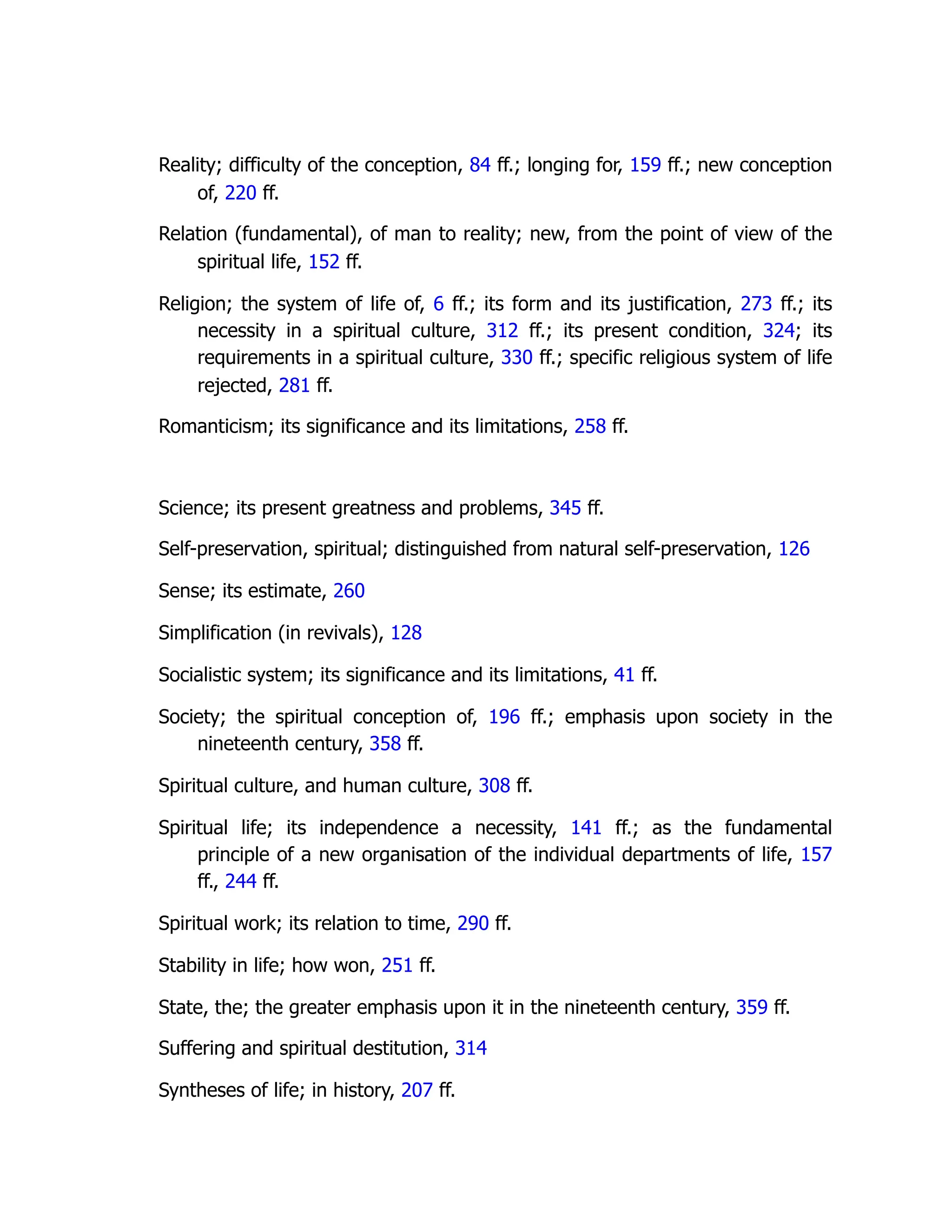 Reality; difficulty of the conception, 84 ff.; longing for, 159 ff.; new conception
of, 220 ff.
Relation (fundamental), of man to reality; new, from the point of view of the
spiritual life, 152 ff.
Religion; the system of life of, 6 ff.; its form and its justification, 273 ff.; its
necessity in a spiritual culture, 312 ff.; its present condition, 324; its
requirements in a spiritual culture, 330 ff.; specific religious system of life
rejected, 281 ff.
Romanticism; its significance and its limitations, 258 ff.
Science; its present greatness and problems, 345 ff.
Self-preservation, spiritual; distinguished from natural self-preservation, 126
Sense; its estimate, 260
Simplification (in revivals), 128
Socialistic system; its significance and its limitations, 41 ff.
Society; the spiritual conception of, 196 ff.; emphasis upon society in the
nineteenth century, 358 ff.
Spiritual culture, and human culture, 308 ff.
Spiritual life; its independence a necessity, 141 ff.; as the fundamental
principle of a new organisation of the individual departments of life, 157
ff., 244 ff.
Spiritual work; its relation to time, 290 ff.
Stability in life; how won, 251 ff.
State, the; the greater emphasis upon it in the nineteenth century, 359 ff.
Suffering and spiritual destitution, 314
Syntheses of life; in history, 207 ff.
 