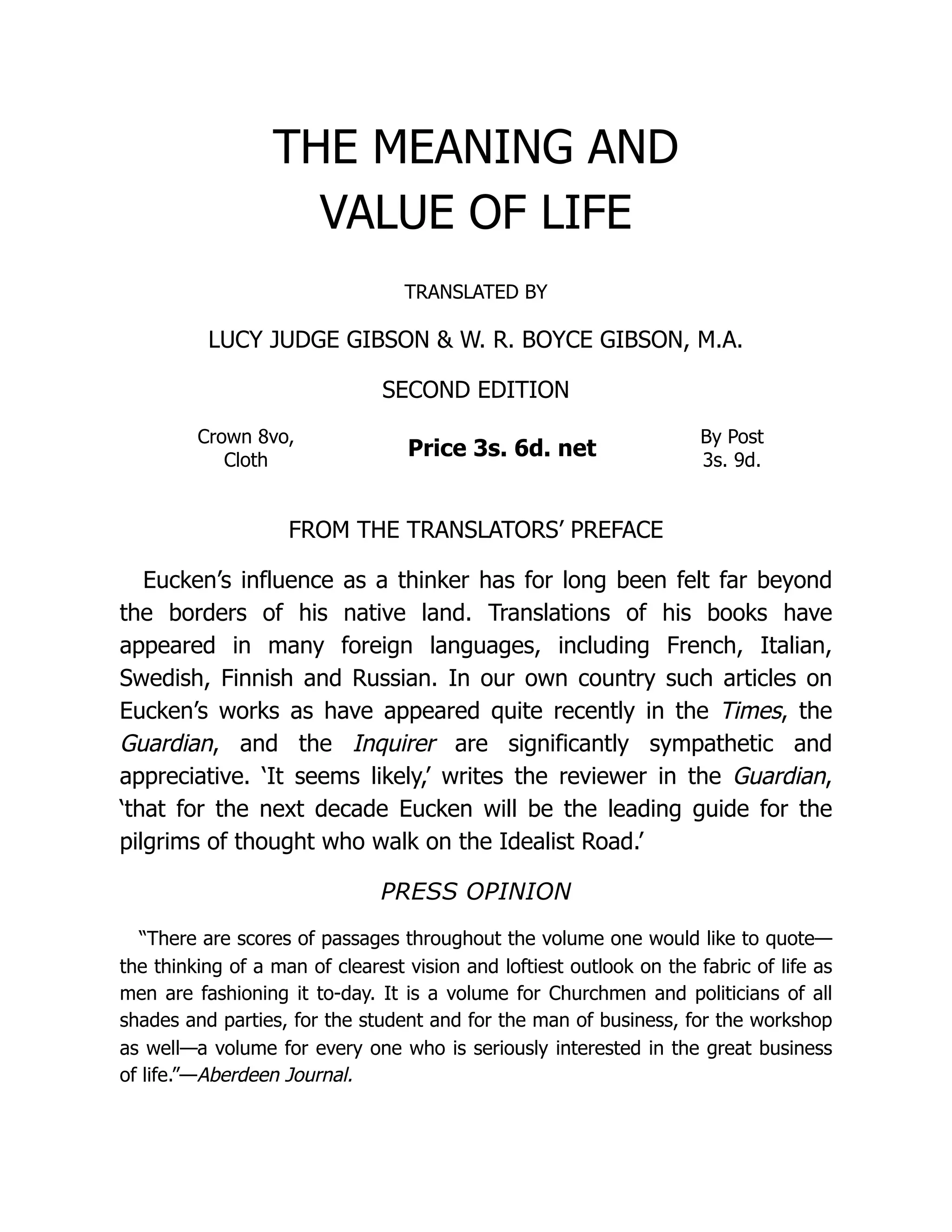 THE MEANING AND
VALUE OF LIFE
TRANSLATED BY
LUCY JUDGE GIBSON & W. R. BOYCE GIBSON, M.A.
SECOND EDITION
Crown 8vo,
Cloth
Price 3s. 6d. net
By Post
3s. 9d.
FROM THE TRANSLATORS’ PREFACE
Eucken’s influence as a thinker has for long been felt far beyond
the borders of his native land. Translations of his books have
appeared in many foreign languages, including French, Italian,
Swedish, Finnish and Russian. In our own country such articles on
Eucken’s works as have appeared quite recently in the Times, the
Guardian, and the Inquirer are significantly sympathetic and
appreciative. ‘It seems likely,’ writes the reviewer in the Guardian,
‘that for the next decade Eucken will be the leading guide for the
pilgrims of thought who walk on the Idealist Road.’
PRESS OPINION
“There are scores of passages throughout the volume one would like to quote—
the thinking of a man of clearest vision and loftiest outlook on the fabric of life as
men are fashioning it to-day. It is a volume for Churchmen and politicians of all
shades and parties, for the student and for the man of business, for the workshop
as well—a volume for every one who is seriously interested in the great business
of life.”—Aberdeen Journal.
 