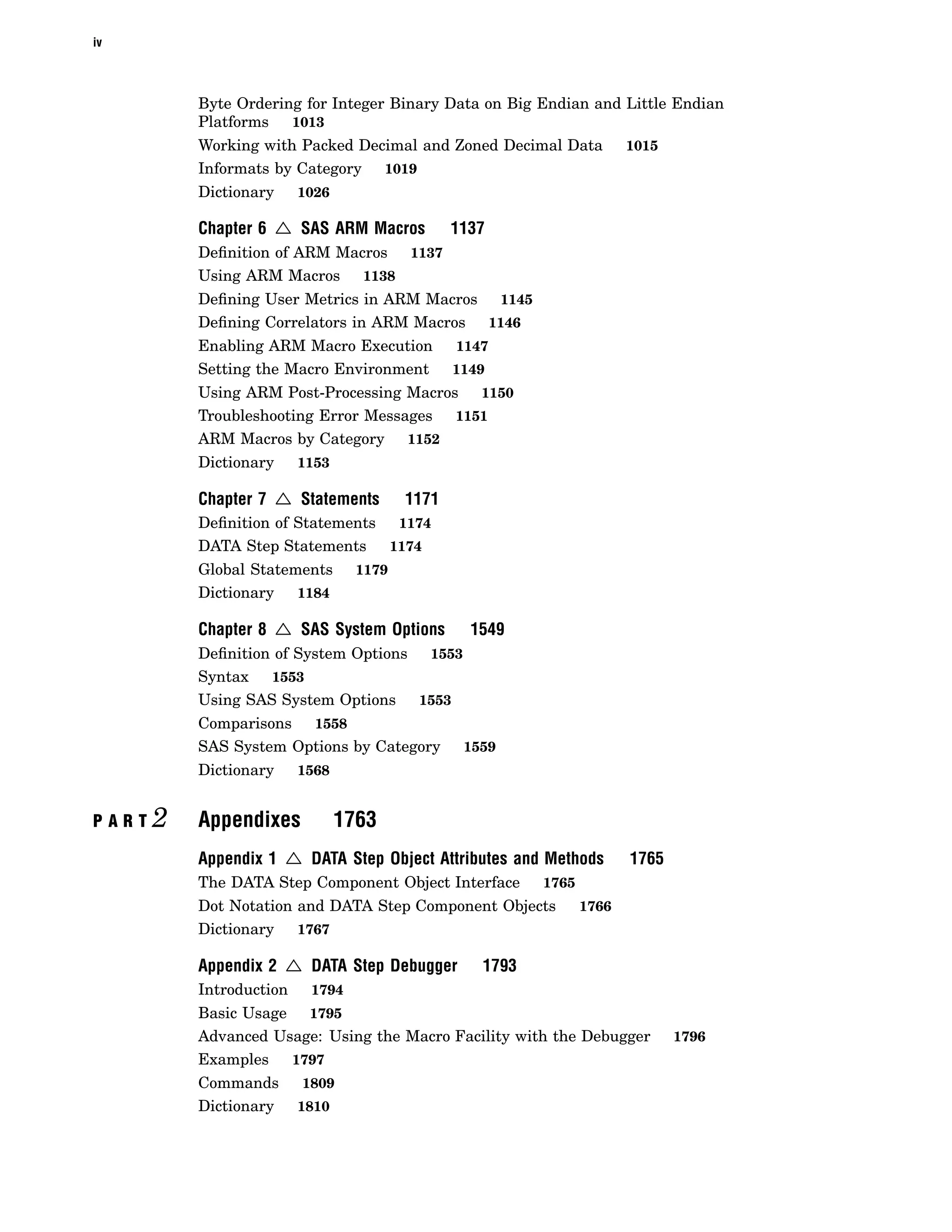 iv
Byte Ordering for Integer Binary Data on Big Endian and Little Endian
Platforms 1013
Working with Packed Decimal and Zoned Decimal Data 1015
Informats by Category 1019
Dictionary 1026
Chapter 6 4 SAS ARM Macros 1137
Definition of ARM Macros 1137
Using ARM Macros 1138
Defining User Metrics in ARM Macros 1145
Defining Correlators in ARM Macros 1146
Enabling ARM Macro Execution 1147
Setting the Macro Environment 1149
Using ARM Post-Processing Macros 1150
Troubleshooting Error Messages 1151
ARM Macros by Category 1152
Dictionary 1153
Chapter 7 4 Statements 1171
Definition of Statements 1174
DATA Step Statements 1174
Global Statements 1179
Dictionary 1184
Chapter 8 4 SAS System Options 1549
Definition of System Options 1553
Syntax 1553
Using SAS System Options 1553
Comparisons 1558
SAS System Options by Category 1559
Dictionary 1568
P A R T 2 Appendixes 1763
Appendix 1 4 DATA Step Object Attributes and Methods 1765
The DATA Step Component Object Interface 1765
Dot Notation and DATA Step Component Objects 1766
Dictionary 1767
Appendix 2 4 DATA Step Debugger 1793
Introduction 1794
Basic Usage 1795
Advanced Usage: Using the Macro Facility with the Debugger 1796
Examples 1797
Commands 1809
Dictionary 1810
 