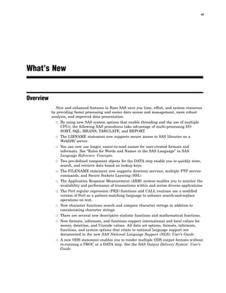 vii
What’s New
Overview
New and enhanced features in Base SAS save you time, effort, and system resources
by providing faster processing and easier data access and management, more robust
analysis, and improved data presentation.
3 By using new SAS system options that enable threading and the use of multiple
CPUs, the following SAS procedures take advantage of multi-processing I/O:
SORT, SQL, MEANS, TABULATE, and REPORT.
3 The LIBNAME statement now supports secure access to SAS libraries on a
WebDAV server.
3 You can now use longer, easier-to-read names for user-created formats and
informats. See “Rules for Words and Names in the SAS Language” in SAS
Language Reference: Concepts.
3 Two pre-defined component objects for the DATA step enable you to quickly store,
search, and retrieve data based on lookup keys.
3 The FILENAME statement now supports directory services, multiple FTP service
commands, and Secure Sockets Layering (SSL).
3 The Application Response Measurement (ARM) system enables you to monitor the
availability and performance of transactions within and across diverse applications.
3 The Perl regular expression (PRX) functions and CALL routines use a modified
version of Perl as a pattern-matching language to enhance search-and-replace
operations on text.
3 New character functions search and compare character strings in addition to
concatenating character strings.
3 There are several new descriptive statistic functions and mathematical functions.
3 New formats, informats, and functions support international and local values for
money, datetime, and Unicode values. All data set options, formats, informats,
functions, and system options that relate to national language support are
documented in the new SAS National Language Support (NLS): User’s Guide.
3 A new ODS statement enables you to render multiple ODS output formats without
re-running a PROC or a DATA step. See the SAS Output Delivery System: User’s
Guide.
 