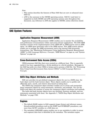 viii What’s New
Note:
3 This section describes the features of Base SAS that are new or enhanced since
SAS 8.2.
3 z/OS is the successor to the OS/390 operating system. SAS 9.1 (and later) is
supported on both OS/390 and z/OS operating systems and, throughout this
document, any reference to z/OS also applies to OS/390, unless otherwise stated.
4
SAS System Features
Application Response Measurement (ARM)
Application Response Measurement (ARM) enables you to monitor the availability
and performance of transactions within and across diverse applications. The SAS ARM
interface consists of the implementation of the ARM API as ARM macros and an ARM
agent. An ARM agent generates calls to the ARM macros. New ARM system options
enable you to manage the ARM environment and to log internal SAS processing
transactions. See “Monitoring Performance Using Application Response Measurement
(ARM)” in SAS Language Reference: Concepts, “ARM Macros” on page xx, and “System
Options” on page xxi.
Cross-Environment Data Access (CEDA)
CEDA processes SAS files that were created on a different host. This is especially
useful if you have upgraded from a 32–bit platform to a 64–bit platform. Messages in
the SAS log notify you when CEDA is being used to process a SAS file. See “Processing
Data Using Cross-Environment Data Access (CEDA)” in SAS Language Reference:
Concepts.
DATA Step Object Attributes and Methods
SAS now provides two pre-defined component objects for use in a DATA step: the
hash object and the hash iterator object. These objects enable you to quickly and
efficiently store, search, and retrieve data based on lookup keys.
The DATA step component object interface enables you to create and manipulate
these component objects by using statements, attributes, and methods. You use the
DATA step object dot notation to access the component object’s attributes and methods.
The hash and hash iterator objects have one attribute, fourteen methods, and two
statements associated with them. See Appendix 1, “DATA Step Object Attributes and
Methods,” on page 1765.
Engines
3 The default BASE engine in SAS supports longer format and informat names,
thread-enabled procedures such as the SORT and SUMMARY procedures, and
more than 32,767 variables in a SAS data set.
3 The metadata LIBNAME engine enables you to use metadata in order to access
and augment data that is identified by the metadata. The metadata engine
 