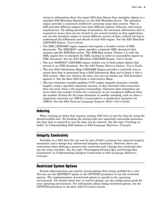What’s New ix
retrieves information about the target SAS data library from metadata objects in a
specified SAS Metadata Repository on the SAS Metadata Server. The metadata
engine provides a consistent method for accessing many data sources. That is,
SAS provides different engines that have different options, behavior, and tuning
requirements. By taking advantage of metadata, the necessary information that is
required to access data can be created in one central location so that applications
can use the metadata engine to access different sources of data, without having to
understand the differences and details of each SAS engine. See the SAS Metadata
LIBNAME Engine: User’s Guide.
3 The XML LIBNAME engine imports and exports a broader variety of XML
documents. The XMLMAP= option specifies a separate XML document that
contains specific XMLMap syntax. The XMLMap syntax, Version 1.2, tells the
XML engine how to interpret the XML markup in order to successfully import an
XML document. See the SAS Metadata LIBNAME Engine: User’s Guide.
3 The new SASEDOC LIBNAME engine enables you to bind output objects that
persist in an ODS document. See the SAS Output Delivery System: User’s Guide.
3 The new SAS Information Maps LIBNAME Engine provides a read-only way to
access data that is generated from a SAS Information Map and to bring it into a
SAS session. After you retrieve the data, you can run almost any SAS procedure
against it. See the Base SAS Guide to Information Maps.
3 The new character variable padding (CVP) engine expands character variable
lengths, using a specified expansion amount, so that character data truncation
does not occur when a file requires transcoding. Character data truncation can
occur when the number of bytes for a character in one encoding is different from
the number of bytes for the same character in another encoding, such as when a
single-byte character set (SBCS) is transcoded to a double-byte character set
(DBCS). See the SAS National Language Support (NLS): User’s Guide.
Indexing
When creating an index that requires sorting, SAS tries to sort the data by using the
thread-enabled sort. By dividing the sorting task into separately executable processes,
the time that is required to sort the data can be reduced. See the topic “Creating an
Index” in Understanding SAS Indexes in SAS Language Reference: Concepts.
Integrity Constraints
Variables in a SAS data file can now be part of both a primary key (general integrity
constraint) and a foreign key (referential integrity constraint). However, there are
restrictions when defining a primary key constraint and a foreign key constraint that
use the same variables. See the topic “Overlapping Primary Key and Foreign Key
Constraints” in Understanding Integrity Constraints in SAS Language Reference:
Concepts.
Restricted System Options
System administrators can restrict system options from being modified by a user.
You can use the RESTRICT option in the OPTIONS procedure to list the restricted
options. The implementation of restricted options is specific to the operating
environment. For details about how to restrict options, see the configuration guide for
your operating environment. For information about listing restricted options, see the
OPTIONS procedure in the Base SAS Procedures Guide.
 