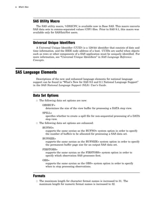x What’s New
SAS Utility Macro
The SAS utility macro, %DS2CSV, is available now in Base SAS. This macro converts
SAS data sets to comma-separated values (CSV) files. Prior to SAS 9.1, this macro was
available only for SAS/IntrNet users.
Universal Unique Identiﬁers
A Universal Unique Identifier (UUID) is a 128-bit identifier that consists of date and
time information, and the IEEE node address of a host. UUIDs are useful when objects
such as rows or other components of a SAS application must be uniquely identified. For
more information, see “Universal Unique Identifiers” in SAS Language Reference:
Concepts.
SAS Language Elements
Descriptions of the new and enhanced language elements for national language
support can be found in “What’s New for SAS 9.0 and 9.1 National Language Support”
in the SAS National Language Support (NLS): User’s Guide.
Data Set Options
3 The following data set options are new:
OBSBUF=
determines the size of the view buffer for processing a DATA step view.
SPILL=
specifies whether to create a spill file for non-sequential processing of a DATA
step view.
3 The following data set options are enhanced:
BUFNO=
supports the same syntax as the BUFNO= system option in order to specify
the number of buffers to be allocated for processing a SAS data set.
BUFSIZE=
supports the same syntax as the BUFSIZE= system option in order to specify
the permanent buffer page size for an output SAS data set.
FIRSTOBS=
supports the same syntax as the FIRSTOBS= system option in order to
specify which observation SAS processes first.
OBS=
supports the same syntax as the OBS= system option in order to specify
when to stop processing observations.
Formats
3 The maximum length for character format names is increased to 31. The
maximum length for numeric format names is increased to 32.
 