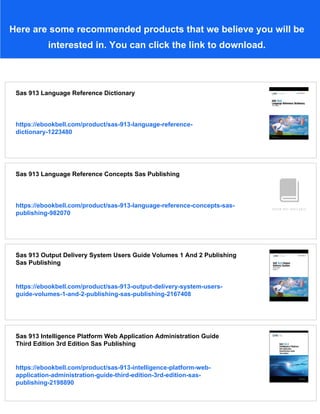 Here are some recommended products that we believe you will be
interested in. You can click the link to download.
Sas 913 Language Reference Dictionary
https://ebookbell.com/product/sas-913-language-reference-
dictionary-1223480
Sas 913 Language Reference Concepts Sas Publishing
https://ebookbell.com/product/sas-913-language-reference-concepts-sas-
publishing-982070
Sas 913 Output Delivery System Users Guide Volumes 1 And 2 Publishing
Sas Publishing
https://ebookbell.com/product/sas-913-output-delivery-system-users-
guide-volumes-1-and-2-publishing-sas-publishing-2167408
Sas 913 Intelligence Platform Web Application Administration Guide
Third Edition 3rd Edition Sas Publishing
https://ebookbell.com/product/sas-913-intelligence-platform-web-
application-administration-guide-third-edition-3rd-edition-sas-
publishing-2198890
 