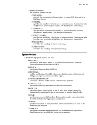 What’s New xxi
LIBNAME statement
the following options are new:
COMPRESS=
controls the compression of observations in output SAS data sets in a
SAS data library.
CVPBYTES=
specifies the number of bytes to use in order to expand character variable
lengths when processing a SAS data set that requires transcoding.
CVPENGINE=
specifies which engine to use in order to process character variable
lengths in a SAS data set that requires transcoding.
CVPMULTIPLIER=
specifies the multiplier value to use in order to expand character variable
lengths when processing a SAS data set that requires transcoding.
INENCODING=
overrides the encoding for input processing.
OUTENCODING=
overrides the encoding for output processing.
System Options
3 The following system options are new:
ARMAGENT=
specifies an ARM agent, which is an executable module that contains a
vendor’s implementation of the ARM API.
ARMLOC=
specifies the location of the ARM log.
ARMSUBSYS=
enables and disables the ARM subsystems that determine which internal
SAS processing transactions should be logged.
AUTHPROVIDERDOMAIN=
associates a domain suffix with an authentication provider.
AUTOSAVELOC=
specifies the location of the Program Editor autosave file.
BYSORTED
specifies whether observations in one or more data sets are sorted in
alphabetical or numerical order or are grouped in another logical order.
CMPLIB=
specifies one or more SAS catalogs that contain compiler subroutines that
should be included during program compilation.
CMPOPT=
specifies which type of code generation optimizations should be used in the
SAS language compiler.
CPUCOUNT=
specifies the number of processors that the thread-enabled applications
should assume are available for concurrent processing.
 