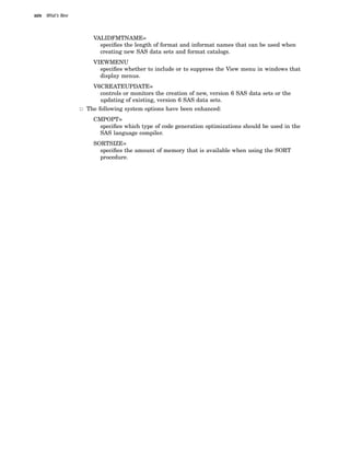 xxiv What’s New
VALIDFMTNAME=
specifies the length of format and informat names that can be used when
creating new SAS data sets and format catalogs.
VIEWMENU
specifies whether to include or to suppress the View menu in windows that
display menus.
V6CREATEUPDATE=
controls or monitors the creation of new, version 6 SAS data sets or the
updating of existing, version 6 SAS data sets.
3 The following system options have been enhanced:
CMPOPT=
specifies which type of code generation optimizations should be used in the
SAS language compiler.
SORTSIZE=
specifies the amount of memory that is available when using the SORT
procedure.
 