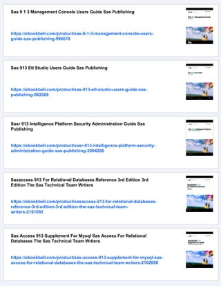 Sas 9 1 3 Management Console Users Guide Sas Publishing
https://ebookbell.com/product/sas-9-1-3-management-console-users-
guide-sas-publishing-996618
Sas 913 Etl Studio Users Guide Sas Publishing
https://ebookbell.com/product/sas-913-etl-studio-users-guide-sas-
publishing-982068
Sasr 913 Intelligence Platform Security Administration Guide Sas
Publishing
https://ebookbell.com/product/sasr-913-intelligence-platform-security-
administration-guide-sas-publishing-2004206
Sasaccess 913 For Relational Databases Reference 3rd Edition 3rd
Edition The Sas Technical Team Writers
https://ebookbell.com/product/sasaccess-913-for-relational-databases-
reference-3rd-edition-3rd-edition-the-sas-technical-team-
writers-2161692
Sas Access 913 Supplement For Mysql Sas Access For Relational
Databases The Sas Technical Team Writers
https://ebookbell.com/product/sas-access-913-supplement-for-mysql-sas-
access-for-relational-databases-the-sas-technical-team-writers-2162690
 