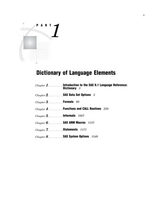 1
P A R T
1
Dictionary of Language Elements
Chapter 1. . . . . . . . . .Introduction to the SAS 9.1 Language Reference:
Dictionary 3
Chapter 2. . . . . . . . . .SAS Data Set Options 5
Chapter 3. . . . . . . . . .Formats 69
Chapter 4. . . . . . . . . .Functions and CALL Routines 259
Chapter 5. . . . . . . . . .Informats 1007
Chapter 6. . . . . . . . . .SAS ARM Macros 1137
Chapter 7. . . . . . . . . .Statements 1171
Chapter 8. . . . . . . . . .SAS System Options 1549
 