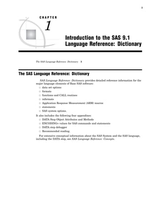 3
C H A P T E R
1
Introduction to the SAS 9.1
Language Reference: Dictionary
The SAS Language Reference: Dictionary 3
The SAS Language Reference: Dictionary
SAS Language Reference: Dictionary provides detailed reference information for the
major language elements of Base SAS software:
3 data set options
3 formats
3 functions and CALL routines
3 informats
3 Application Response Measurement (ARM) macros
3 statements
3 SAS system options.
It also includes the following four appendixes:
3 DATA Step Object Attributes and Methods
3 ENCODING= values for SAS commands and statements
3 DATA step debugger
3 Recommended reading.
For extensive conceptual information about the SAS System and the SAS language,
including the DATA step, see SAS Language Reference: Concepts.
 