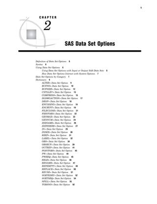 5
C H A P T E R
2
SAS Data Set Options
Definition of Data Set Options 6
Syntax 6
Using Data Set Options 6
Using Data Set Options with Input or Output SAS Data Sets 6
How Data Set Options Interact with System Options 7
Data Set Options by Category 7
Dictionary 9
ALTER= Data Set Option 9
BUFNO= Data Set Option 10
BUFSIZE= Data Set Option 12
CNTLLEV= Data Set Option 13
COMPRESS= Data Set Option 15
DLDMGACTION= Data Set Option 17
DROP= Data Set Option 18
ENCODING= Data Set Option 19
ENCRYPT= Data Set Option 19
FILECLOSE= Data Set Option 21
FIRSTOBS= Data Set Option 22
GENMAX= Data Set Option 23
GENNUM= Data Set Option 24
IDXNAME= Data Set Option 26
IDXWHERE= Data Set Option 27
IN= Data Set Option 29
INDEX= Data Set Option 30
KEEP= Data Set Option 31
LABEL= Data Set Option 32
OBS= Data Set Option 34
OBSBUF= Data Set Option 39
OUTREP= Data Set Option 41
POINTOBS= Data Set Option 43
PW= Data Set Option 44
PWREQ= Data Set Option 45
READ= Data Set Option 46
RENAME= Data Set Option 47
REPEMPTY= Data Set Option 49
REPLACE= Data Set Option 50
REUSE= Data Set Option 51
SORTEDBY= Data Set Option 52
SORTSEQ= Data Set Option 54
SPILL= Data Set Option 55
TOBSNO= Data Set Option 62
 