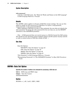 10 BUFNO= Data Set Option 4 Chapter 2
Syntax Description
alter-password
must be a valid SAS name. See “Rules for Words and Names in the SAS Language”
in SAS Language Reference: Concepts.
Details
The ALTER= option applies to all types of SAS files except catalogs. You can use this
option to assign an alter-password to a SAS file or to access a read-protected,
write-protected, or alter-protected SAS file.
When replacing a SAS data set that is alter protected, the new data set inherits the
alter password. To change the alter password for the new data set, use the MODIFY
statement in the DATASETS procedure.
Note: A SAS password does not control access to a SAS file beyond the SAS system.
You should use the operating system-supplied utilities and file-system security controls
in order to control access to SAS files outside of SAS. 4
See Also
Data Set Options:
“ENCRYPT= Data Set Option” on page 19
“PW= Data Set Option” on page 44
“READ= Data Set Option” on page 46
“WRITE= Data Set Option” on page 67
“File Protection” in SAS Language Reference: Concepts
“Manipulating Passwords” in “The DATASETS Procedure” in Base SAS Procedures
Guide
BUFNO= Data Set Option
Speciﬁes the number of buffers to be allocated for processing a SAS data set
Valid in: DATA step and PROC steps
Category: Data Set Control
Syntax
BUFNO= n | nK | hexX | MIN | MAX
 