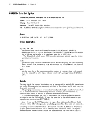 12 BUFSIZE= Data Set Option 4 Chapter 2
BUFSIZE= Data Set Option
Speciﬁes the permanent buffer page size for an output SAS data set
Valid in: DATA step and PROC steps
Category: Data Set Control
Restriction: Use with output data sets only.
See: BUFSIZE= Data Set Option in the documentation for your operating environment.
Syntax
BUFSIZE= n | nK | nM | nG | hexX | MAX
Syntax Description
n | nK | nM | nG
specifies the page size in multiples of 1 (bytes); 1,024 (kilobytes); 1,048,576
(megabytes); or 1,073,741,824 (gigabytes). For example, a value of 8 specifies a page
size of 8 bytes, and a value of 4k specifies a page size of 4096 bytes.
The default is 0, which causes SAS to use the minimum optimal page size for the
operating environment.
hexX
specifies the page size as a hexadecimal value. You must specify the value beginning
with a number (0-9), followed by an X. For example, the value 2dx sets the page size
to 45 bytes.
MAX
sets the page size to the maximum possible number in your operating environment,
up to the largest four-byte, signed integer, which is 2
31
-1, or approximately 2 billion
bytes.
Details
The page size is the amount of data that can be transferred for a single I/O operation to
one buffer. The page size is a permanent attribute of the data set and is used when the
data set is processed.
A larger page size can speed up execution time by reducing the number of times SAS
has to read from or write to the storage medium. However, the improvement in
execution time comes at the cost of increased memory consumption.
To change the page size, use a DATA step to copy the data set and either specify a
new page or use the SAS default. To reset the page size to the default value in your
operating environment, use BUFSIZE=0.
Note: If you use the COPY procedure to copy a data set to another library that is
allocated with a different engine, the specified page size of the data set is not retained. 4
Operating Environment Information: The default value for BUFSIZE= is determined
by your operating environment and is set to optimize sequential access. To improve
performance for direct (random) access, you should change the value for BUFSIZE=.
 