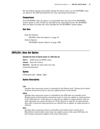 SAS Data Set Options 4 CNTLLEV= Data Set Option 13
For the default setting and possible settings for direct access, see the BUFSIZE= data
set option in the SAS documentation for your operating environment. 4
Comparisons
If the BUFSIZE= data set option is not specified, then the value of the BUFSIZE=
system option is used. If both are specified in the same SAS session, the BUFSIZE=
data set option overrides the value specified for the BUFSIZE= system option.
See Also
Data Set Options:
“BUFNO= Data Set Option” on page 10
System Options:
“BUFSIZE= System Option” on page 1596
CNTLLEV= Data Set Option
Speciﬁes the level of shared access to a SAS data set
Valid in: DATA step and PROC steps
Category: Data Set Control
Restriction: Specify for input data sets only.
Syntax
CNTLLEV=LIB | MEM | REC
Syntax Description
LIB
specifies that concurrent access is controlled at the library level. Library-level control
restricts concurrent access to only one update process to the library.
MEM
specifies that concurrent access is controlled at the SAS data set (member) level.
Member-level control restricts concurrent access to only one update or output process
to the SAS data set. If the data set is open for an update or output process, then no
other operation can access the data set. If the data set is open for an input process,
then other concurrent input processes are allowed but no update or output process is
allowed.
REC
specifies that concurrent access is controlled at the observation (record) level.
Record-level control allows more than one update access to the same SAS data set,
but it denies concurrent update of the same observation.
 
