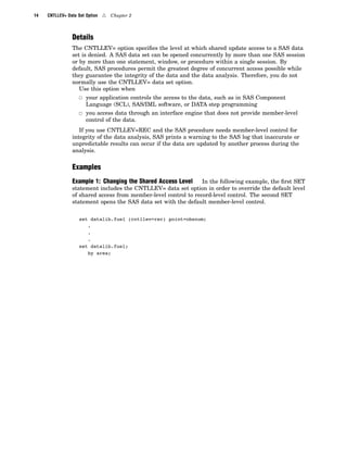 14 CNTLLEV= Data Set Option 4 Chapter 2
Details
The CNTLLEV= option specifies the level at which shared update access to a SAS data
set is denied. A SAS data set can be opened concurrently by more than one SAS session
or by more than one statement, window, or procedure within a single session. By
default, SAS procedures permit the greatest degree of concurrent access possible while
they guarantee the integrity of the data and the data analysis. Therefore, you do not
normally use the CNTLLEV= data set option.
Use this option when
3 your application controls the access to the data, such as in SAS Component
Language (SCL), SAS/IML software, or DATA step programming
3 you access data through an interface engine that does not provide member-level
control of the data.
If you use CNTLLEV=REC and the SAS procedure needs member-level control for
integrity of the data analysis, SAS prints a warning to the SAS log that inaccurate or
unpredictable results can occur if the data are updated by another process during the
analysis.
Examples
Example 1: Changing the Shared Access Level In the following example, the first SET
statement includes the CNTLLEV= data set option in order to override the default level
of shared access from member-level control to record-level control. The second SET
statement opens the SAS data set with the default member-level control.
set datalib.fuel (cntllev=rec) point=obsnum;
.
.
.
set datalib.fuel;
by area;
 
