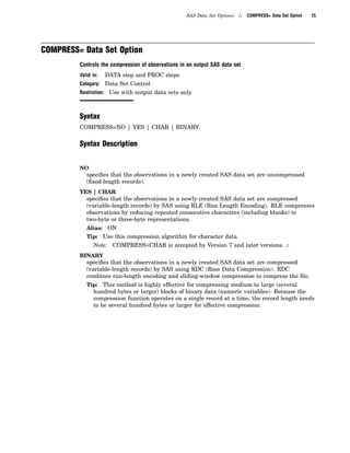 SAS Data Set Options 4 COMPRESS= Data Set Option 15
COMPRESS= Data Set Option
Controls the compression of observations in an output SAS data set
Valid in: DATA step and PROC steps
Category: Data Set Control
Restriction: Use with output data sets only.
Syntax
COMPRESS=NO | YES | CHAR | BINARY
Syntax Description
NO
specifies that the observations in a newly created SAS data set are uncompressed
(fixed-length records).
YES | CHAR
specifies that the observations in a newly created SAS data set are compressed
(variable-length records) by SAS using RLE (Run Length Encoding). RLE compresses
observations by reducing repeated consecutive characters (including blanks) to
two-byte or three-byte representations.
Alias: ON
Tip: Use this compression algorithm for character data.
Note: COMPRESS=CHAR is accepted by Version 7 and later versions. 4
BINARY
specifies that the observations in a newly created SAS data set are compressed
(variable-length records) by SAS using RDC (Ross Data Compression). RDC
combines run-length encoding and sliding-window compression to compress the file.
Tip: This method is highly effective for compressing medium to large (several
hundred bytes or larger) blocks of binary data (numeric variables). Because the
compression function operates on a single record at a time, the record length needs
to be several hundred bytes or larger for effective compression.
 