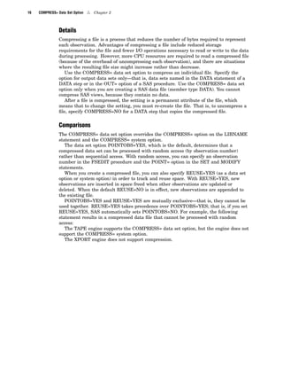 16 COMPRESS= Data Set Option 4 Chapter 2
Details
Compressing a file is a process that reduces the number of bytes required to represent
each observation. Advantages of compressing a file include reduced storage
requirements for the file and fewer I/O operations necessary to read or write to the data
during processing. However, more CPU resources are required to read a compressed file
(because of the overhead of uncompressing each observation), and there are situations
where the resulting file size might increase rather than decrease.
Use the COMPRESS= data set option to compress an individual file. Specify the
option for output data sets only—that is, data sets named in the DATA statement of a
DATA step or in the OUT= option of a SAS procedure. Use the COMPRESS= data set
option only when you are creating a SAS data file (member type DATA). You cannot
compress SAS views, because they contain no data.
After a file is compressed, the setting is a permanent attribute of the file, which
means that to change the setting, you must re-create the file. That is, to uncompress a
file, specify COMPRESS=NO for a DATA step that copies the compressed file.
Comparisons
The COMPRESS= data set option overrides the COMPRESS= option on the LIBNAME
statement and the COMPRESS= system option.
The data set option POINTOBS=YES, which is the default, determines that a
compressed data set can be processed with random access (by observation number)
rather than sequential access. With random access, you can specify an observation
number in the FSEDIT procedure and the POINT= option in the SET and MODIFY
statements.
When you create a compressed file, you can also specify REUSE=YES (as a data set
option or system option) in order to track and reuse space. With REUSE=YES, new
observations are inserted in space freed when other observations are updated or
deleted. When the default REUSE=NO is in effect, new observations are appended to
the existing file.
POINTOBS=YES and REUSE=YES are mutually exclusive—that is, they cannot be
used together. REUSE=YES takes precedence over POINTOBS=YES; that is, if you set
REUSE=YES, SAS automatically sets POINTOBS=NO. For example, the following
statement results in a compressed data file that cannot be processed with random
access:
The TAPE engine supports the COMPRESS= data set option, but the engine does not
support the COMPRESS= system option.
The XPORT engine does not support compression.
 