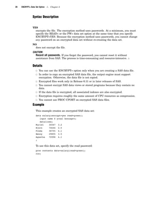 20 ENCRYPT= Data Set Option 4 Chapter 2
Syntax Description
YES
encrypts the file. The encryption method uses passwords. At a minimum, you must
specify the READ= or the PW= data set option at the same time that you specify
ENCRYPT=YES. Because the encryption method uses passwords, you cannot change
any password on an encrypted data set without re-creating the data set.
NO
does not encrypt the file.
CAUTION:
Record all passwords. If you forget the password, you cannot reset it without
assistance from SAS. The process is time-consuming and resource-intensive. 4
Details
3 You can use the ENCRYPT= option only when you are creating a SAS data file.
3 In order to copy an encrypted SAS data file, the output engine must support
encryption. Otherwise, the data file is not copied.
3 Encrypted files work only in Release 6.11 or in later releases of SAS.
3 You cannot encrypt SAS data views or stored programs because they contain no
data.
3 If the data file is encrypted, all associated indexes are also encrypted.
3 Encryption requires roughly the same amount of CPU resources as compression.
3 You cannot use PROC CPORT on encrypted SAS data files.
Example
This example creates an encrypted SAS data set:
data salary(encrypt=yes read=green);
input name $ yrsal bonuspct;
datalines;
Muriel 34567 3.2
Bjorn 74644 2.5
Freda 38755 4.1
Benny 29855 3.5
Agnetha 70998 4.1
;
To use this data set, specify the read password:
proc contents data=salary(read=green);
run;
 