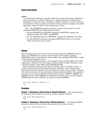 SAS Data Set Options 4 GENNUM= Data Set Option 25
Syntax Description
integer
is a number that references a specific version from a generation group. Specifying a
positive number is an absolute reference to a specific generation number that is
appended to a data set’s name. Specifying a negative number is a relative reference
to a historical version in relation to the base version, from the youngest to the oldest.
Typically, a value of 0 refers to the current (base) version.
Note: The DATASETS procedure provides a variety of statements for which
specifying GENNUM= has additional functionality:
3 For the DATASETS and DELETE statements, GENNUM= supports the
additional values ALL, HIST, and REVERT.
3 For the CHANGE statement, GENNUM= supports the additional value ALL.
3 For the CHANGE statement, specifying GENNUM=0 refers to all versions
rather than just the base version.
4
Details
After generations for a data set have been requested using the GENMAX= data set
option, use GENNUM= to request a specific version. For example, specifying
GENNUM=3 refers to the historical version #003, while specifying GENNUM=-1 refers
to the youngest historical version.
Note that after 999 replacements, the youngest version would be #999. After 1,000
replacements, SAS rolls over the youngest version number to #000. Therefore, if you
want the historical version #000, specify GENNUM=1000.
Both an absolute reference and a relative reference refer to a specific version. A
relative reference does not skip deleted versions. Therefore, when working with a
generation group that includes one or more deleted versions, using a relative reference
will result in an error if the version being referenced has been deleted. For example, if
you have the base version AIR and three historical versions (AIR#001, AIR#002, and
AIR#003) and you delete AIR#002, the following statements return an error, because
AIR#002 does not exist. SAS does not assume you mean AIR#003:
proc print data=air (gennum= -2);
run;
Examples
Example 1: Requesting a Version Using an Absolute Reference This example prints
the historical version #003 for data set A, using an absolute reference:
proc print data=a(gennum=3);
run;
Example 2: Requesting A Version Using a Relative Reference The following PRINT
procedure prints the data set three versions back from the base version:
proc print data=a(gennum=-3);
run;
 