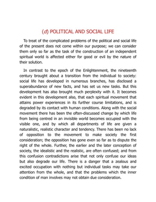 (d) POLITICAL AND SOCIAL LIFE
To treat of the complicated problems of the political and social life
of the present does not come within our purpose; we can consider
them only so far as the task of the construction of an independent
spiritual world is affected either for good or evil by the nature of
their solution.
In contrast to the epoch of the Enlightenment, the nineteenth
century brought about a transition from the individual to society:
social life has developed in numerous branches, has disclosed a
superabundance of new facts, and has set us new tasks. But this
development has also brought much perplexity with it. It becomes
evident in this development also, that each spiritual movement that
attains power experiences in its further course limitations, and is
degraded by its contact with human conditions. Along with the social
movement there has been the often-discussed change by which life
from being centred in an invisible world becomes occupied with the
visible one, and by which all departments of life are given a
naturalistic, realistic character and tendency. There has been no lack
of opposition to the movement to make society the first
consideration; the opposition has gone even so far as to dispute the
right of the whole. Further, the earlier and the later conception of
society, the idealistic and the realistic, are often confused; and from
this confusion contradictions arise that not only confuse our ideas
but also degrade our life. There is a danger that a zealous and
excited occupation with nothing but individual tasks may take our
attention from the whole, and that the problems which the inner
condition of man involves may not obtain due consideration.
 