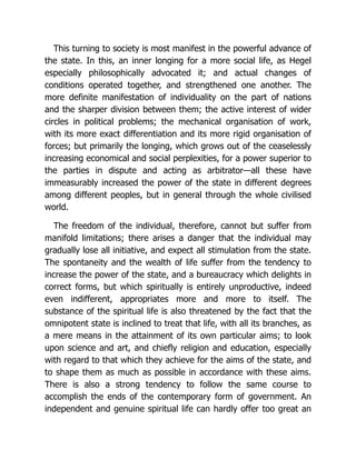 This turning to society is most manifest in the powerful advance of
the state. In this, an inner longing for a more social life, as Hegel
especially philosophically advocated it; and actual changes of
conditions operated together, and strengthened one another. The
more definite manifestation of individuality on the part of nations
and the sharper division between them; the active interest of wider
circles in political problems; the mechanical organisation of work,
with its more exact differentiation and its more rigid organisation of
forces; but primarily the longing, which grows out of the ceaselessly
increasing economical and social perplexities, for a power superior to
the parties in dispute and acting as arbitrator—all these have
immeasurably increased the power of the state in different degrees
among different peoples, but in general through the whole civilised
world.
The freedom of the individual, therefore, cannot but suffer from
manifold limitations; there arises a danger that the individual may
gradually lose all initiative, and expect all stimulation from the state.
The spontaneity and the wealth of life suffer from the tendency to
increase the power of the state, and a bureaucracy which delights in
correct forms, but which spiritually is entirely unproductive, indeed
even indifferent, appropriates more and more to itself. The
substance of the spiritual life is also threatened by the fact that the
omnipotent state is inclined to treat that life, with all its branches, as
a mere means in the attainment of its own particular aims; to look
upon science and art, and chiefly religion and education, especially
with regard to that which they achieve for the aims of the state, and
to shape them as much as possible in accordance with these aims.
There is also a strong tendency to follow the same course to
accomplish the ends of the contemporary form of government. An
independent and genuine spiritual life can hardly offer too great an
 