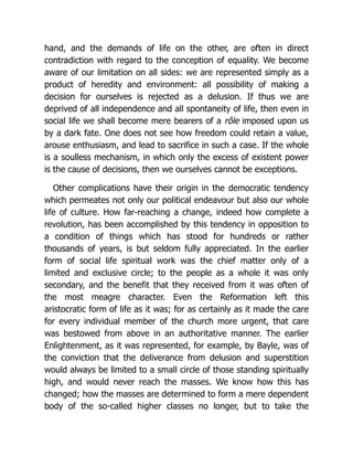 hand, and the demands of life on the other, are often in direct
contradiction with regard to the conception of equality. We become
aware of our limitation on all sides: we are represented simply as a
product of heredity and environment: all possibility of making a
decision for ourselves is rejected as a delusion. If thus we are
deprived of all independence and all spontaneity of life, then even in
social life we shall become mere bearers of a rôle imposed upon us
by a dark fate. One does not see how freedom could retain a value,
arouse enthusiasm, and lead to sacrifice in such a case. If the whole
is a soulless mechanism, in which only the excess of existent power
is the cause of decisions, then we ourselves cannot be exceptions.
Other complications have their origin in the democratic tendency
which permeates not only our political endeavour but also our whole
life of culture. How far-reaching a change, indeed how complete a
revolution, has been accomplished by this tendency in opposition to
a condition of things which has stood for hundreds or rather
thousands of years, is but seldom fully appreciated. In the earlier
form of social life spiritual work was the chief matter only of a
limited and exclusive circle; to the people as a whole it was only
secondary, and the benefit that they received from it was often of
the most meagre character. Even the Reformation left this
aristocratic form of life as it was; for as certainly as it made the care
for every individual member of the church more urgent, that care
was bestowed from above in an authoritative manner. The earlier
Enlightenment, as it was represented, for example, by Bayle, was of
the conviction that the deliverance from delusion and superstition
would always be limited to a small circle of those standing spiritually
high, and would never reach the masses. We know how this has
changed; how the masses are determined to form a mere dependent
body of the so-called higher classes no longer, but to take the
 