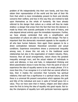 problem of life independently into their own hands, and how they
obtain their representation of the world and the task of their life
from that which is more immediately present to them and directly
concerns their welfare; and how in this way they are inclined to look
upon themselves as the whole of humanity. We have already
referred to the danger that culture as a whole will thus be made
shallow—a danger that arises from the fact that here the decision is
made by those who scarcely participate in the work of history, and
who depend almost entirely upon the immediate impression. Further,
we have already contended that only a simplification and
rejuvenation of culture are able to cope with this danger. The fact is
important that this democratic movement appeals to the equality of
all who bear human features. Here again there appears to be a
direct contradiction between theoretical conviction and actual
conditions. Experience everywhere shows a pronounced inequality
among men; it shows this not only in the traditional social
relationships but also in the organisation of modern industry. More,
however, than all social arrangements, nature shows the greatest
inequality amongst men; and the actual relation of individuals in
work and idleness, in love and hate, in independent thinking and
blind subordination shows it none the less. From the point of view of
experience the idea of equality seems to be an empty phrase. If it is
more than this, if we recognise in it a truth that we cannot afford to
lose, then it implies the conviction that humanity has spiritual
relations; that each has a significance in a spiritual nature, and that
there is a universal life present everywhere which opposes the guilt
and folly of the individual and even in spite of himself gives him a
value. Thus we have seen that in history, religion and ideal culture
were the first to bring the idea of equality into good repute. But to-
day the champions of equality turn with particular keenness against
 