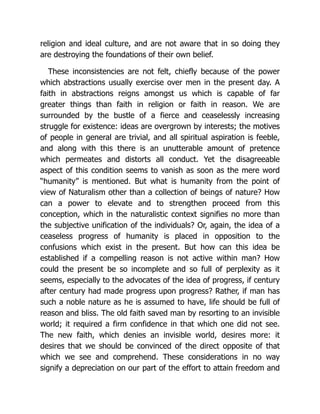 religion and ideal culture, and are not aware that in so doing they
are destroying the foundations of their own belief.
These inconsistencies are not felt, chiefly because of the power
which abstractions usually exercise over men in the present day. A
faith in abstractions reigns amongst us which is capable of far
greater things than faith in religion or faith in reason. We are
surrounded by the bustle of a fierce and ceaselessly increasing
struggle for existence: ideas are overgrown by interests; the motives
of people in general are trivial, and all spiritual aspiration is feeble,
and along with this there is an unutterable amount of pretence
which permeates and distorts all conduct. Yet the disagreeable
aspect of this condition seems to vanish as soon as the mere word
“humanity” is mentioned. But what is humanity from the point of
view of Naturalism other than a collection of beings of nature? How
can a power to elevate and to strengthen proceed from this
conception, which in the naturalistic context signifies no more than
the subjective unification of the individuals? Or, again, the idea of a
ceaseless progress of humanity is placed in opposition to the
confusions which exist in the present. But how can this idea be
established if a compelling reason is not active within man? How
could the present be so incomplete and so full of perplexity as it
seems, especially to the advocates of the idea of progress, if century
after century had made progress upon progress? Rather, if man has
such a noble nature as he is assumed to have, life should be full of
reason and bliss. The old faith saved man by resorting to an invisible
world; it required a firm confidence in that which one did not see.
The new faith, which denies an invisible world, desires more: it
desires that we should be convinced of the direct opposite of that
which we see and comprehend. These considerations in no way
signify a depreciation on our part of the effort to attain freedom and
 