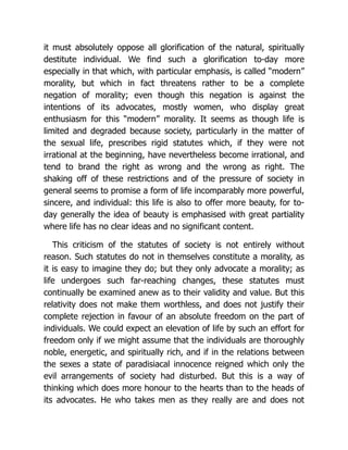 it must absolutely oppose all glorification of the natural, spiritually
destitute individual. We find such a glorification to-day more
especially in that which, with particular emphasis, is called “modern”
morality, but which in fact threatens rather to be a complete
negation of morality; even though this negation is against the
intentions of its advocates, mostly women, who display great
enthusiasm for this “modern” morality. It seems as though life is
limited and degraded because society, particularly in the matter of
the sexual life, prescribes rigid statutes which, if they were not
irrational at the beginning, have nevertheless become irrational, and
tend to brand the right as wrong and the wrong as right. The
shaking off of these restrictions and of the pressure of society in
general seems to promise a form of life incomparably more powerful,
sincere, and individual: this life is also to offer more beauty, for to-
day generally the idea of beauty is emphasised with great partiality
where life has no clear ideas and no significant content.
This criticism of the statutes of society is not entirely without
reason. Such statutes do not in themselves constitute a morality, as
it is easy to imagine they do; but they only advocate a morality; as
life undergoes such far-reaching changes, these statutes must
continually be examined anew as to their validity and value. But this
relativity does not make them worthless, and does not justify their
complete rejection in favour of an absolute freedom on the part of
individuals. We could expect an elevation of life by such an effort for
freedom only if we might assume that the individuals are thoroughly
noble, energetic, and spiritually rich, and if in the relations between
the sexes a state of paradisiacal innocence reigned which only the
evil arrangements of society had disturbed. But this is a way of
thinking which does more honour to the hearts than to the heads of
its advocates. He who takes men as they really are and does not
 
