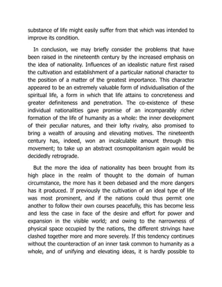 substance of life might easily suffer from that which was intended to
improve its condition.
In conclusion, we may briefly consider the problems that have
been raised in the nineteenth century by the increased emphasis on
the idea of nationality. Influences of an idealistic nature first raised
the cultivation and establishment of a particular national character to
the position of a matter of the greatest importance. This character
appeared to be an extremely valuable form of individualisation of the
spiritual life, a form in which that life attains to concreteness and
greater definiteness and penetration. The co-existence of these
individual nationalities gave promise of an incomparably richer
formation of the life of humanity as a whole: the inner development
of their peculiar natures, and their lofty rivalry, also promised to
bring a wealth of arousing and elevating motives. The nineteenth
century has, indeed, won an incalculable amount through this
movement; to take up an abstract cosmopolitanism again would be
decidedly retrograde.
But the more the idea of nationality has been brought from its
high place in the realm of thought to the domain of human
circumstance, the more has it been debased and the more dangers
has it produced. If previously the cultivation of an ideal type of life
was most prominent, and if the nations could thus permit one
another to follow their own courses peacefully, this has become less
and less the case in face of the desire and effort for power and
expansion in the visible world; and owing to the narrowness of
physical space occupied by the nations, the different strivings have
clashed together more and more severely. If this tendency continues
without the counteraction of an inner task common to humanity as a
whole, and of unifying and elevating ideas, it is hardly possible to
 